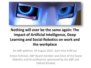 Nothing will ever be the same again: The
impact of Artificial Intelligence, Deep
Learning and Social Robotics on work and
the workplace
An ABP webinar, 19 August 2016 start time 9.00 am
Anton Fishman, ABP Board member and Chair of the Social
Robotics and AI conference sponsored by the ABP and
Oxford Brookes
 