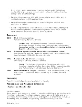 CV Brígido Galván Page 2
2
• Over twenty years experience teaching guitar and other related
music skills to groups and individuals at various levels in university,
college and private settings.
• Excellent interpersonal skills with the sensitivity required to work in
multicultural and multilingual settings.
• Excellent writing and verbal skills; fluent in English, Spanish and
proficient in French.
• Good computer skills: Microsoft Word, Excel, PowerPoint, MoneyWiz
Financial Management, EndNote bibliographic data base, Finale
desktop music publishing, among other software.
EDUCATION
2010 Ph.D. (Ethnomusicology)
York University, Toronto, Ontario
Dissertation: “Arranging Hybridity: Cuban-Canadian
Musicians, Global Culture and Politics of Genre in Toronto.”
Nominated for the Susan Mann Dissertation Scholarship by the
Examining Committee.
2010 Graduate Diploma in Latin American and Caribbean Studies
York University and the Centre for Research on Latin America and
the Caribbean (CERLAC), Toronto, Ontario.
1996 Masters in Music (Ethnomusicology)
University of Ottawa, Ottawa, Ontario
Thesis: “Partially-Automated Live Performance by Latin
American Musicians in Two Canadian Cities: Musical Identity
and Authenticity in a Globalized Cultural Economy.”
1992 Bachelor of Music (Magna Cum Laude) with classical guitar, and
theory and composition majors. University of Ottawa, Ottawa,
Ontario.
LANGUAGES
Fluent in English, Spanish and proficient in French.
PROFESSIONAL AND ACADEMIC EXPERIENCE
Musician and Bandleader
1975 to Present
Band leader and freelancer based in Toronto and Ottawa; performing Latin
American and Anglo-American popular musics across Ontario, and other
provinces. Administering the business and logistics of ensembles, including
marketing and promotion, negotiating contracts with agents and
 