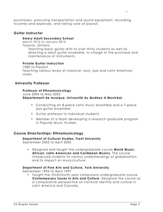 CV Brígido Galván Page 3
3
purchasers, procuring transportation and sound equipment, recording
incomes and expenses, and taking care of payroll.
Guitar Instructor
Emery Adult Secondary School
March 2012 to January 2015
Toronto, Ontario
Teaching basic guitar skills to over thirty students as well as
directing a adult guitar ensemble. In charge of the purchase and
maintenance of instruments.
Private Guitar Instruction
1980 to Present
Teaching various levels of classical, rock, jazz and Latin American
styles.
University Professor
Professor of Ethnomusicology
June 2004 to May 2005
Département de musique, Université du Québec à Montréal.
• Conducting an 8-piece Latin music ensemble and a 7-piece
jazz guitar ensemble;
• Guitar professor to individual students
• Member of a team developing a research graduate program
in Popular Music Studies.
Course Directorships: Ethnomusicology
Department of Cultural Studies, Trent University
September 2002 to April 2003
• Designed and taught the undergraduate course World Music:
African, Latin American and Caribbean Musics. The course
introduced students to various understandings of globalization
and its impact on music/culture.
Department of Fine Arts and Culture, York University
September 1996 to April 1997
• Taught the third/fourth year compulsory undergraduate course
Contemporary Issues in Arts and Culture. Designed the course as
a comparative perspective on national identity and culture in
Latin America and Canada.
 