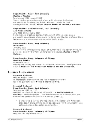 CV Brígido Galván Page 5
5
Department of Music, York University
Musics of Mexico
September 1996 to April 2002
Yearly performance demonstrations with ethnomusicological
perspectives, for professor Robert Witmer’s graduate and
undergraduate course, Musics of Latin American and the Caribbean.
Department of Cultural Studies, Trent University
Afro-Cuban music
July 2000 and January 2001
Performance practice demonstrations with ethnomusicological
perspectives on issues of race and national identity, for professor Ellen
Waterman’s undergraduate course on World Music.
Department of Music, York University
The Beatles
January 2000
Lecture on technology and issues of authenticity in popular music, for
professor Dorothy De Val’s undergraduate course, Musics of World
Cultures.
Department of Music, University of Ottawa
Musics of Mexico
November 1994
Descriptive survey, for professor Jocelyne Guilbault’s undergraduate
course, Musics of the World: Latin America and the Caribbean.
RESEARCH ASSISTANTSHIPS
Research Assistant
May to August 2000
To Professor Beverley Diamond in her research on the
recording practices of Native Canadian artists.
Research Assistant
Department of Music, York University
September 1995 to 1997
Member of Professor Beverley Diamond’s “Canadian Musical
Pathways” research project, funded by the Social Sciences and the
Humanities Research Council of Canada (SHRCC).
• Conducted a survey and reported on the roles Latin American
broadcast and print media in Canada play in the musical lives of
Latin American-Canadian communities.
Research Assistant
Department of Music, University of Ottawa
May 1994 to September 1995
 