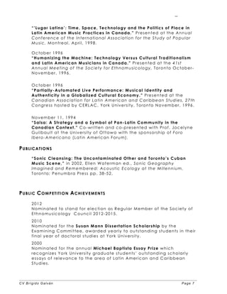 CV Brígido Galván Page 7
7
“’Lugar Latino’: Time, Space, Technology and the Politics of Place in
Latin American Music Practices in Canada.” Presented at the Annual
Conference of the International Association for the Study of Popular
Music, Montreal, April, 1998.
October 1996
“Humanizing the Machine: Technology Versus Cultural Traditionalism
and Latin American Musicians in Canada.” Presented at the 41st
Annual Meeting of the Society for Ethnomusicology, Toronto October-
November, 1996.
October 1996
“Partially-Automated Live Performance: Musical Identity and
Authenticity in a Globalized Cultural Economy.” Presented at the
Canadian Association for Latin American and Caribbean Studies, 27th
Congress hosted by CERLAC, York University, Toronto November, 1996.
November 11, 1994
“Salsa: A Strategy and a Symbol of Pan-Latin Community in the
Canadian Context.” Co-written and co-presented with Prof. Jocelyne
Guilbault at the University of Ottawa with the sponsorship of Foro
Ibero-Americano (Latin American Forum).
PUBLICATIONS
“Sonic Cleansing: The Uncontaminated Other and Toronto’s Cuban
Music Scene,” in 2002, Ellen Waterman ed., Sonic Geography
Imagined and Remembered: Acoustic Ecology at the Millennium,
Toronto: Penumbra Press pp. 38-52.
PUBLIC COMPETITION ACHIEVEMENTS
2012
Nominated to stand for election as Regular Member of the Society of
Ethnomusicology Council 2012-2015.
2010
Nominated for the Susan Mann Dissertation Scholarship by the
Examining Committee, awarded yearly to outstanding students in their
final year of doctoral studies at York University.
2000
Nominated for the annual Michael Baptista Essay Prize which
recognizes York University graduate students’ outstanding scholarly
essays of relevance to the area of Latin American and Caribbean
Studies.
 