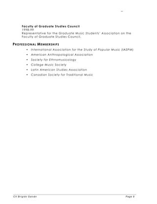 CV Brígido Galván Page 9
9
Faculty of Graduate Studies Council
1998-99
Representative for the Graduate Music Students’ Association on the
Faculty of Graduate Studies Council.
PROFESSIONAL MEMBERSHIPS
• International Association for the Study of Popular Music (IASPM)
• American Anthropological Association
• Society for Ethnomusicology
• College Music Society
• Latin American Studies Association
• Canadian Society for Traditional Music
 