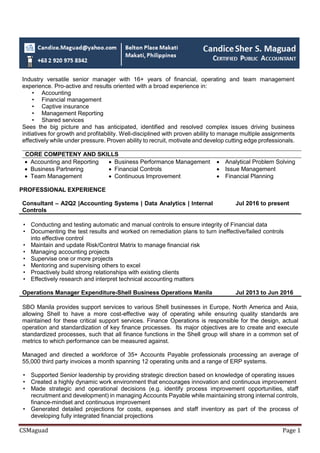 CSMaguad Page 1
Industry versatile senior manager with 16+ years of financial, operating and team management
experience. Pro-active and results oriented with a broad experience in:
• Accounting
• Financial management
• Captive insurance
• Management Reporting
• Shared services
Sees the big picture and has anticipated, identified and resolved complex issues driving business
initiatives for growth and profitability. Well-disciplined with proven ability to manage multiple assignments
effectively while under pressure. Proven ability to recruit, motivate and develop cutting edge professionals.
CORE COMPETENY AND SKILLS
 Accounting and Reporting  Business Performance Management  Analytical Problem Solving
 Business Partnering  Financial Controls  Issue Management
 Team Management  Continuous Improvement  Financial Planning
PROFESSIONAL EXPERIENCE
Consultant – A2Q2 |Accounting Systems | Data Analytics | Internal
Controls
Jul 2016 to present
• Conducting and testing automatic and manual controls to ensure integrity of Financial data
• Documenting the test results and worked on remediation plans to turn ineffective/failed controls
into effective control
• Maintain and update Risk/Control Matrix to manage financial risk
• Managing accounting projects
• Supervise one or more projects
• Mentoring and supervising others to excel
• Proactively build strong relationships with existing clients
• Effectively research and interpret technical accounting matters
Operations Manager Expenditure-Shell Business Operations Manila Jul 2013 to Jun 2016
SBO Manila provides support services to various Shell businesses in Europe, North America and Asia,
allowing Shell to have a more cost-effective way of operating while ensuring quality standards are
maintained for these critical support services. Finance Operations is responsible for the design, actual
operation and standardization of key finance processes. Its major objectives are to create and execute
standardized processes, such that all finance functions in the Shell group will share in a common set of
metrics to which performance can be measured against.
Managed and directed a workforce of 35+ Accounts Payable professionals processing an average of
55,000 third party invoices a month spanning 12 operating units and a range of ERP systems.
• Supported Senior leadership by providing strategic direction based on knowledge of operating issues
• Created a highly dynamic work environment that encourages innovation and continuous improvement
• Made strategic and operational decisions (e.g. identify process improvement opportunities, staff
recruitment and development) in managing Accounts Payable while maintaining strong internal controls,
finance-mindset and continuous improvement
• Generated detailed projections for costs, expenses and staff inventory as part of the process of
developing fully integrated financial projections
 