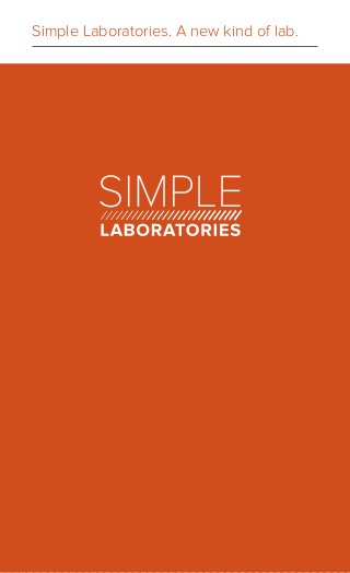 Simple Laboratories. A new kind of lab.
Hello! We’re Simple Laboratories, a lab that’s taking a fresh approach to the business.
We think the lab process should be transparent, informative and simple. Essentially,
we set out to build a lab we would want to use.
What does this look like? Reports that are easy to read and have useful context.
Providers seeing when and where specimens are in the process. Lab results
helping medical experts make more timely decisions about a patient’s health plan.
And everyone knowing what it’s going to cost them.
We’re improving the lab process and doing what’s right for patients and providers.
Keeping track of what’s happening, real-time
From the initial blood draw to reporting of final results, we’re ensuring that you’re
getting the highest quality service. We’ve built checkpoints throughout our process
to update our providers when a specimen is picked-up, entered, in-process, and
when final results are ready.
Combining lab trends and new technologies
To us, innovation is finding the right mix of technology and the human side
of health care. That means building applications based on patient trends and
new technologies.
Technology helps both patients and providers make better health decisions:
imagine getting a notification when pollen count is high or if vitamin D tests are
becoming more popular. A provider can also see their test ordering patterns
compared to their peers. You can discover new tests or see ones that are being
more widely used as indicators.
We want to create these products so you can make more informed choices.
Taking the mystery out of pricing
At a restaurant, the waiter doesn’t ask you how much you can afford before telling
you what the meal costs. Why should labs be different?
We’ve created The Simple Price structure for every health care provider, every
health care payer and every patient to see. You can rest assure knowing what
the prices will be — no mysteries, no hassles, no surprises.
 