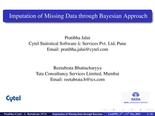 Imputation of Missing Data through Bayesian Approach
Pratibha Jalui
Cytel Statistical Software & Services Pvt. Ltd, Pune
Email: pratibha.jalui@cytel.com
Reetabrata Bhattacharyya
Tata Consultancy Services Limited, Mumbai
Email: reetabrata.b@tcs.com
Pratibha (Cytel) & Reetabrata (TCS) Imputation of Missing Data through Bayesian ConSPIC, 8th
- 10th
Oct, 2015 1 / 24
 