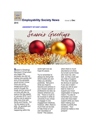 Employability Society News Issue 2 Dec
2015
UNIVERSITY OF EAST LONDON
Season’s Greetings
Members! I’ll bet when
you began this
semester you did not
realise how quickly the
end of the semester
would arrive! I know
there are some
assignments still to
submit through the
break and for some of
us there will also be
exams first few weeks
of January 2016 but it
will be nice to spend a
little more time with
family and friends. For
‘tis the season to be
jolly’, for goodwill and
with all that is
happening within the
world right now we
hope for peace.
Try to remember to
always be doing that
which builds you and
helps you develop
positively. Not just in
what you hope to
become and achieve in
your chosen careers or
professions but also as
citizens wherever you
live. There is much to
be involved in while at
university if you chose
to engage in civic
engagement initiatives,
however, often, there is
much that can be doe
to help those on our
own doorsteps at
home! This season,
when there is much
abundance on show,
try to look out for those
who have not, who
lack, as they could use
you help or support.
This may not always
be obvious to spot but
if you see a need I
hope you will do your
best to meet it or
support your local
organisation in trying to
meet it. Try also to
remember your loved
ones who have been
support while you have
been making your
studies a priority this
semester. Your
presence makes a nice
present!
 