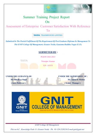 GNIT College Of Management
Plot no.6-C , Knowledge Park-11 ,Greater Noida Ph. :91-120-2320210 E-mail-gnit@gnit.net
Summer Training Project Report
On
Assessment of Enterprise Customer Satisfaction With Reference
To
Submitted In The Partial Fulfillment Of The Requirement Of Post Graduate Diploma In Management To
The GNIT College Of Management, Greater Noida, Gautama Buddha Nagar (U.P.)
SUBMITTED BY :
PGDM 2011-2013
Niranjan Kumar
I.D - 111131
UNDER THE GUIDANCE OF: UNDER THE SUPERVISION OF :
Mr. Shivdeep Singh Mr. Animesh Mishra
( Asst. Professor ) ( Senior Manager )
 