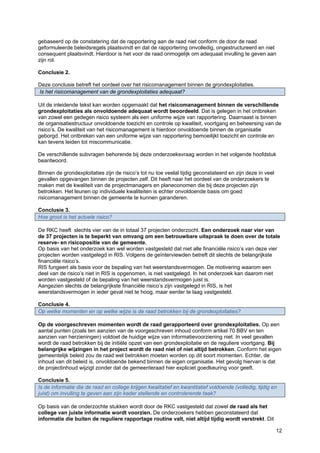 12
gebaseerd op de constatering dat de rapportering aan de raad niet conform de door de raad
geformuleerde beleidsregels plaatsvindt en dat de rapportering onvolledig, ongestructureerd en niet
consequent plaatsvindt. Hierdoor is het voor de raad onmogelijk om adequaat invulling te geven aan
zijn rol.
Conclusie 2.
Deze conclusie betreft het oordeel over het risicomanagement binnen de grondexploitaties.
Is het risicomanagement van de grondexploitaties adequaat?
Uit de inleidende tekst kan worden opgemaakt dat het risicomanagement binnen de verschillende
grondexploitaties als onvoldoende adequaat wordt beoordeeld. Dat is gelegen in het ontbreken
van zowel een gedegen risico systeem als een uniforme wijze van rapportering. Daarnaast is binnen
de organisatiestructuur onvoldoende toezicht en controle op kwaliteit, voortgang en beheersing van de
risico’s. De kwaliteit van het risicomanagement is hierdoor onvoldoende binnen de organisatie
geborgd. Het ontbreken van een uniforme wijze van rapportering bemoeilijkt toezicht en controle en
kan tevens leiden tot miscommunicatie.
De verschillende subvragen behorende bij deze onderzoeksvraag worden in het volgende hoofdstuk
beantwoord.
Binnen de grondexploitaties zijn de risico’s tot nu toe veelal tijdig geconstateerd en zijn deze in veel
gevallen opgevangen binnen de projecten zelf. Dit heeft naar het oordeel van de onderzoekers te
maken met de kwaliteit van de projectmanagers en planeconomen die bij deze projecten zijn
betrokken. Het leunen op individuele kwaliteiten is echter onvoldoende basis om goed
risicomanagement binnen de gemeente te kunnen garanderen.
Conclusie 3.
Hoe groot is het actuele risico?
De RKC heeft slechts vier van de in totaal 37 projecten onderzocht. Een onderzoek naar vier van
de 37 projecten is te beperkt van omvang om een betrouwbare uitspraak te doen over de totale
reserve- en risicopositie van de gemeente.
Op basis van het onderzoek kan wel worden vastgesteld dat niet alle financiële risico’s van deze vier
projecten worden vastgelegd in RIS. Volgens de geïnterviewden betreft dit slechts de belangrijkste
financiële risico’s.
RIS fungeert als basis voor de bepaling van het weerstandsvermogen. De motivering waarom een
deel van de risico’s niet in RIS is opgenomen, is niet vastgelegd. In het onderzoek kan daarom niet
worden vastgesteld of de bepaling van het weerstandsvermogen juist is.
Aangezien slechts de belangrijkste financiële risico’s zijn vastgelegd in RIS, is het
weerstandsvermogen in ieder geval niet te hoog, maar eerder te laag vastgesteld.
Conclusie 4.
Op welke momenten en op welke wijze is de raad betrokken bij de grondexploitaties?
Op de voorgeschreven momenten wordt de raad gerapporteerd over grondexploitaties. Op een
aantal punten (zoals ten aanzien van de voorgeschreven inhoud conform artikel 70 BBV en ten
aanzien van herzieningen) voldoet de huidige wijze van informatievoorziening niet. In veel gevallen
wordt de raad betrokken bij de initiële opzet van een grondexploitatie en de reguliere voortgang. Bij
belangrijke wijzingen in het project wordt de raad niet of niet altijd betrokken. Conform het eigen
gemeentelijk beleid zou de raad wel betrokken moeten worden op dit soort momenten. Echter, de
inhoud van dit beleid is, onvoldoende bekend binnen de eigen organisatie. Het gevolg hiervan is dat
de projectinhoud wijzigt zonder dat de gemeenteraad hier expliciet goedkeuring voor geeft.
Conclusie 5.
Is de informatie die de raad en college krijgen kwalitatief en kwantitatief voldoende (volledig, tijdig en
juist) om invulling te geven aan zijn kader stellende en controlerende taak?
Op basis van de onderzochte stukken wordt door de RKC vastgesteld dat zowel de raad als het
college van juiste informatie wordt voorzien. De onderzoekers hebben geconstateerd dat
informatie die buiten de reguliere rapportage routine valt, niet altijd tijdig wordt verstrekt. Dit
 
