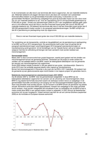 20
In de inventarisatie van alle risico’s zijn tenminste alle risico’s opgenomen, die van materiële betekenis
zijn. Materiele betekenis wil zeggen dat deze risico’s als deze zich voordoen een substantieel
financieel effect hebben op de gemeentelijke financiële huishouding. In Deventer is in de
gemeentelijke Richtlijnen Jaarrekening vastgelegd hoe groot de financiële impact van een risico moet
zijn om van materiele betekenis te zijn. Voor de Jaarrekening 2012 is dit bijvoorbeeld gedefinieerd op
€ 295.000 en groter. Omdat voor jaarrekeningen 2006 t/m 2011 een vergelijkbare definitie geldt, gaan
we er in dit onderzoek vanuit dat risico’s met een financieel impact groter dan circa € 300.000 van
materiële betekenis zijn. Dit betekent dat tenminste alle risico’s met een financiële impact groter dan €
300.000 gerapporteerd moeten worden in de paragraaf weerstandsvermogen. De BBV schrijft voor
dat dit in jaarrekening en jaarbegroting moet zijn opgenomen.
Risico’s met een financieel impact groter dan circa € 300.000 zijn van materiële betekenis.
Ter versterking van de transparantie, controle en deugdelijkheid van de jaarrekening en jaarbegroting
is het BBV op 25 juni 2013 aangescherpt. De aanscherping heeft onder meer tot gevolg dat de
paragraaf weerstandsvermogen vanaf begrotingjaar 2014 paragraaf weerstandsvermogen en
risicobeheersing wordt genoemd. Uit de handelingen van de Tweede Kamer valt op te maken dat de
wetgever hiermee tot uitdrukking wil brengen dat meer aandacht moet worden besteed aan
risicomanagement.
Gemeentelijk beleid
Medio 2007 is door Concerncontrol een project begonnen, waarbij werd gestart met het uitrollen van
risicomanagement binnen de gemeente Deventer. Uitvloeisel van dit project is onder andere het
vertalen van het wettelijk beleid in de BRW, waarin de belangrijkste beleidslijnen voor de gemeente
ten aanzien van risicomanagement zijn opgenomen.
Sinds 2009 hebben enkele incidenten in dat jaar geleid tot een groter risicobewustzijn. Daarom is
sinds 2010 door het ambtelijk apparaat steeds meer ingezet op risicobeheersing.
Binnen het risicomanagement in Deventer is de inzet van het RIS in 2011 belangrijk. Dit systeem kan
de gemeente op een gestructureerde wijze inzicht bieden in de majeure project- en generieke risico’s.
Beleidsnota risicomanagement en weerstandsvermogen 2007 (BRW)
Op 26 oktober 2007 is de BRW door de gemeenteraad vastgesteld. In deze BRW zijn de
belangrijkste beleidslijnen opgenomen ten aanzien van de uitvoering van risicomanagement. Deze
BRW is nog steeds het formele document waarin de werkwijze rondom risico’s is vastgelegd. In de
gemeentelijke financiële verordening is ter borging van het risicomanagementbeleid opgenomen dat
deze nota periodiek moet worden herzien. Op dit moment is de BRW binnen de gemeente nog steeds
actueel. Binnenkort wordt deze BRW geactualiseerd. Hoewel niet vastgelegd is wat onder periodiek
wordt verstaan, moet worden vastgesteld dat actualisatie 6 jaar na vaststelling van de BRW te laat is,
mede omdat deze BRW in een geheel andere context is opgesteld. In 2007 bevond de Nederlandse
economie zich op een hoogtepunt. Vrijwel niemand zag toen de val van Lehman Brothers (september
2008) en de mondiale en Europese recessie aankomen.
Figuur 2.1 Economische groei in Nederland Bron: CBS
 