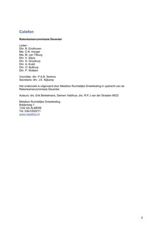 2
Colofon
Rekenkamercommissie Deventer
Leden:
Dhr. B. Eindhoven
Mw. C.N. Hunger
Mw. M. van Tilburg
Dhr. V. Stijns
Dhr. H. Groothuis
Dhr. A. Krahl
Dhr. O. Bulthuis
Dhr. P. Wolbert
Voorzitter: dhr. P.A.B. Sertons
Secretaris: dhr. J.E. Nijkamp
Het onderzoek is uitgevoerd door Metafoor Ruimtelijke Ontwikkeling in opdracht van de
Rekenkamercommissie Deventer.
Auteurs: drs. Erik Berkelmans, Siemen Veldhuis, drs. R.P.J van der Straaten MCD
Metafoor Ruimtelijke Ontwikkeling
Bolderweg 1
1332 AX ALMERE
Tel. 036-5300211
www.metafoor.nl
 