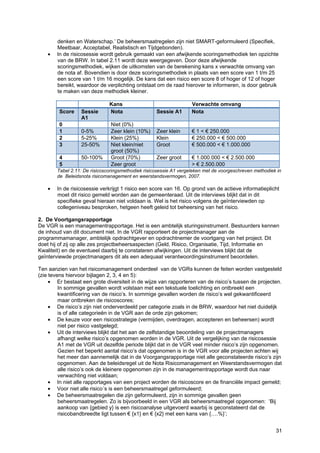 31
denken en Waterschap.’ De beheersmaatregelen zijn niet SMART-geformuleerd (Specifiek,
Meetbaar, Acceptabel, Realistisch en Tijdgebonden).
• In de risicosessie wordt gebruik gemaakt van een afwijkende scoringsmethodiek ten opzichte
van de BRW. In tabel 2.11 wordt deze weergegeven. Door deze afwijkende
scoringsmethodiek, wijken de uitkomsten van de berekening kans x verwachte omvang van
de nota af. Bovendien is door deze scoringsmethodiek in plaats van een score van 1 t/m 25
een score van 1 t/m 16 mogelijk. De kans dat een risico een score 8 of hoger of 12 of hoger
bereikt, waardoor de verplichting ontstaat om de raad hierover te informeren, is door gebruik
te maken van deze methodiek kleiner.
Kans Verwachte omvang
Score Sessie
A1
Nota Sessie A1 Nota
0 Niet (0%)
1 0-5% Zeer klein (10%) Zeer klein € 1 < € 250.000
2 5-25% Klein (25%) Klein € 250.000 < € 500.000
3 25-50% Niet klein/niet
groot (50%)
Groot € 500.000 < € 1.000.000
4 50-100% Groot (70%) Zeer groot € 1.000.000 < € 2.500.000
5 Zeer groot > € 2.500.000
Tabel 2.11: De risicoscoringsmethodiek risicosessie A1 vergeleken met de voorgeschreven methodiek in
de Beleidsnota risicomanagement en weerstandsvermogen, 2007.
• In de risicosessie verkrijgt 1 risico een score van 16. Op grond van de actieve informatieplicht
moet dit risico gemeld worden aan de gemeenteraad. Uit de interviews blijkt dat in dit
specifieke geval hieraan niet voldaan is. Wel is het risico volgens de geïnterviewden op
collegeniveau besproken, hetgeen heeft geleid tot beheersing van het risico.
2. De Voortgangsrapportage
De VGR is een managementrapportage. Het is een ambtelijk sturingsinstrument. Bestuurders kennen
de inhoud van dit document niet. In de VGR rapporteert de projectmanager aan de
programmamanager, ambtelijk opdrachtgever en opdrachtnemer de voortgang van het project. Dit
doet hij of zij op alle zes projectbeheersaspecten (Geld, Risico, Organisatie, Tijd, Informatie en
Kwaliteit) en de eventueel daarbij te constateren afwijkingen. Uit de interviews blijkt dat de
geïnterviewde projectmanagers dit als een adequaat verantwoordingsinstrument beoordelen.
Ten aanzien van het risicomanagement onderdeel van de VGRs kunnen de feiten worden vastgesteld
(zie tevens hiervoor bijlagen 2, 3, 4 en 5):
• Er bestaat een grote diversiteit in de wijze van rapporteren van de risico’s tussen de projecten.
In sommige gevallen wordt volstaan met een tekstuele toelichting en ontbreekt een
kwantificering van de risico’s. In sommige gevallen worden de risico’s wel gekwantificeerd
maar ontbreken de risicoscores;
• De risico’s zijn niet onderverdeeld per categorie zoals in de BRW, waardoor het niet duidelijk
is of alle categorieën in de VGR aan de orde zijn gekomen;
• De keuze voor een risicostrategie (vermijden, overdragen, accepteren en beheersen) wordt
niet per risico vastgelegd;
• Uit de interviews blijkt dat het aan de zelfstandige beoordeling van de projectmanagers
afhangt welke risico’s opgenomen worden in de VGR. Uit de vergelijking van de risicosessie
A1 met de VGR uit dezelfde periode blijkt dat in de VGR veel minder risico’s zijn opgenomen.
Gezien het beperkt aantal risico’s dat opgenomen is in de VGR voor alle projecten achten wij
het meer dan aannemelijk dat in de Voorgangsrapportage niet alle geconstateerde risico’s zijn
opgenomen. Aan de beleidsregel uit de Nota Risicomanagement en Weerstandsvermogen dat
alle risico’s ook de kleinere opgenomen zijn in de managementrapportage wordt dus naar
verwachting niet voldaan;
• In niet alle rapportages van een project worden de risicoscore en de financiële impact gemeld;
• Voor niet alle risico´s is een beheersmaatregel geformuleerd;
• De beheersmaatregelen die zijn geformuleerd, zijn in sommige gevallen geen
beheersmaatregelen. Zo is bijvoorbeeld in een VGR als beheersmaatregel opgenomen: ‘Bij
aankoop van {gebied y} is een risicoanalyse uitgevoerd waarbij is geconstateerd dat de
risicobandbreedte ligt tussen € {x1} en € {x2} met een kans van {….%}’;
 