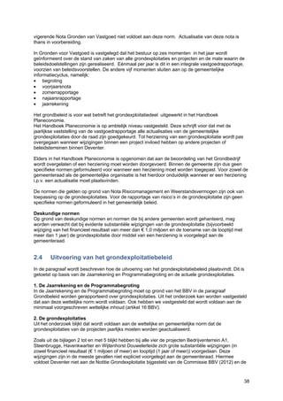 38
vigerende Nota Gronden van Vastgoed niet voldoet aan deze norm. Actualisatie van deze nota is
thans in voorbereiding.
In Gronden voor Vastgoed is vastgelegd dat het bestuur op zes momenten in het jaar wordt
geïnformeerd over de stand van zaken van alle grondexploitaties en projecten en de mate waarin de
beleidsdoelstellingen zijn gerealiseerd. Eénmaal per jaar is dit in een integrale vastgoedrapportage,
voorzien van beleidsvoorstellen. De andere vijf momenten sluiten aan op de gemeentelijke
informatiecyclus, namelijk:
• begroting
• voorjaarsnota
• zomerrapportage
• najaarsrapportage
• jaarrekening
Het grondbeleid is voor wat betreft het grondexploitatiedeel uitgewerkt in het Handboek
Planeconomie.
Het Handboek Planeconomie is op ambtelijk niveau vastgesteld. Deze schrijft voor dat met de
jaarlijkse vaststelling van de vastgoedrapportage alle actualisaties van de gemeentelijke
grondexploitaties door de raad zijn goedgekeurd. Tot herziening van een grondexploitatie wordt pas
overgegaan wanneer wijzigingen binnen een project invloed hebben op andere projecten of
beleidsterreinen binnen Deventer.
Elders in het Handboek Planeconomie is opgenomen dat aan de beoordeling van het Grondbedrijf
wordt overgelaten of een herziening moet worden doorgevoerd. Binnen de gemeente zijn dus geen
specifieke normen geformuleerd voor wanneer een herziening moet worden toegepast. Voor zowel de
gemeenteraad als de gemeentelijke organisatie is het hierdoor onduidelijk wanneer er een herziening
i.p.v. een actualisatie moet plaatsvinden.
De normen die gelden op grond van Nota Risicomanagement en Weerstandsvermogen zijn ook van
toepassing op de grondexploitaties. Voor de rapportage van risico’s in de grondexploitatie zijn geen
specifieke normen geformuleerd in het gemeentelijk beleid.
Deskundige normen
Op grond van deskundige normen en normen die bij andere gemeenten wordt gehanteerd, mag
worden verwacht dat bij evidente substantiële wijzigingen van de grondexploitatie (bijvoorbeeld
wijziging van het financieel resultaat van meer dan € 1,0 miljoen en de toename van de looptijd met
meer dan 1 jaar) de grondexploitatie door middel van een herziening is voorgelegd aan de
gemeenteraad.
2.4 Uitvoering van het grondexploitatiebeleid
In de paragraaf wordt beschreven hoe de uitvoering van het grondexploitatiebeleid plaatsvindt. Dit is
getoetst op basis van de Jaarrekening en Programmabegroting en de actuele grondexploitaties.
1. De Jaarrekening en de Programmabegroting
In de Jaarrekening en de Programmabegroting moet op grond van het BBV in de paragraaf
Grondbeleid worden gerapporteerd over grondexploitaties. Uit het onderzoek kan worden vastgesteld
dat aan deze wettelijke norm wordt voldaan. Ook hebben we vastgesteld dat wordt voldaan aan de
minimaal voorgeschreven wettelijke inhoud (artikel 16 BBV).
2. De grondexploitaties
Uit het onderzoek blijkt dat wordt voldaan aan de wettelijke en gemeentelijke norm dat de
grondexploitaties van de projecten jaarlijks moeten worden geactualiseerd.
Zoals uit de bijlagen 2 tot en met 5 blijkt hebben bij alle vier de projecten Bedrijventerrein A1,
Steenbrugge, Havenkwartier en Wijtenhorst Douwelerleide zich grote substantiële wijzigingen (in
zowel financieel resultaat (€ 1 miljoen of meer) en looptijd (1 jaar of meer)) voorgedaan. Deze
wijzigingen zijn in de meeste gevallen niet expliciet voorgelegd aan de gemeenteraad. Hiermee
voldoet Deventer niet aan de Notitie Grondexploitatie bijgesteld van de Commissie BBV (2012) en de
 