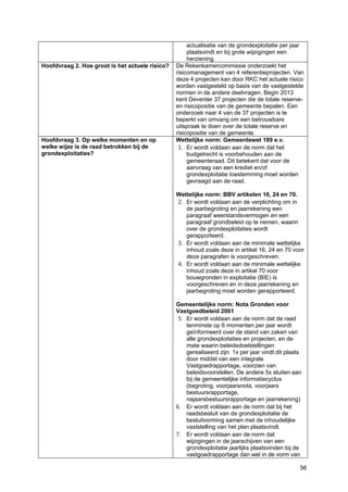 56
actualisatie van de grondexploitatie per jaar
plaatsvindt en bij grote wijzigingen een
herziening.
Hoofdvraag 2. Hoe groot is het actuele risico? De Rekenkamercommissie onderzoekt het
risicomanagement van 4 referentieprojecten. Van
deze 4 projecten kan door RKC het actuele risico
worden vastgesteld op basis van de vastgestelde
normen in de andere deelvragen. Begin 2013
kent Deventer 37 projecten die de totale reserve-
en risicopositie van de gemeente bepalen. Een
onderzoek naar 4 van de 37 projecten is te
beperkt van omvang om een betrouwbare
uitspraak te doen over de totale reserve en
risicopositie van de gemeente.
Hoofdvraag 3. Op welke momenten en op
welke wijze is de raad betrokken bij de
grondexploitaties?
Wettelijke norm: Gemeentewet 189 e.v.
1. Er wordt voldaan aan de norm dat het
budgetrecht is voorbehouden aan de
gemeenteraad. Dit betekent dat voor de
aanvraag van een krediet en/of
grondexploitatie toestemming moet worden
gevraagd aan de raad.
Wettelijke norm: BBV artikelen 16, 24 en 70.
2. Er wordt voldaan aan de verplichting om in
de jaarbegroting en jaarrekening een
paragraaf weerstandsvermogen en een
paragraaf grondbeleid op te nemen, waarin
over de grondexploitaties wordt
gerapporteerd.
3. Er wordt voldaan aan de minimale wettelijke
inhoud zoals deze in artikel 16, 24 en 70 voor
deze paragrafen is voorgeschreven.
4. Er wordt voldaan aan de minimale wettelijke
inhoud zoals deze in artikel 70 voor
bouwgronden in exploitatie (BIE) is
voorgeschreven en in deze jaarrekening en
jaarbegroting moet worden gerapporteerd.
Gemeentelijke norm: Nota Gronden voor
Vastgoedbeleid 2001
5. Er wordt voldaan aan de norm dat de raad
tenminste op 6 momenten per jaar wordt
geïnformeerd over de stand van zaken van
alle grondexploitaties en projecten, en de
mate waarin beleidsdoelstellingen
gerealiseerd zijn. 1x per jaar vindt dit plaats
door middel van een integrale
Vastgoedrapportage, voorzien van
beleidsvoorstellen. De andere 5x sluiten aan
bij de gemeentelijke informatiecyclus
(begroting, voorjaarsnota, voorjaars
bestuursrapportage,
najaarsbestuursrapportage en jaarrekening)
6. Er wordt voldaan aan de norm dat bij het
raadsbesluit van de grondexploitatie de
besluitvorming samen met de inhoudelijke
vaststelling van het plan plaatsvindt.
7. Er wordt voldaan aan de norm dat
wijzigingen in de jaarschijven van een
grondexploitatie jaarlijks plaatsvinden bij de
vastgoedrapportage dan wel in de vorm van
 