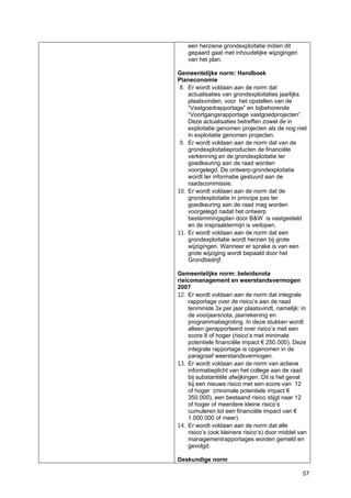 57
een herziene grondexploitatie indien dit
gepaard gaat met inhoudelijke wijzigingen
van het plan.
Gemeentelijke norm: Handboek
Planeconomie
8. Er wordt voldaan aan de norm dat
actualisaties van grondexploitaties jaarlijks
plaatsvinden, voor het opstellen van de
“Vastgoedrapportage” en bijbehorende
“Voortgangsrapportage vastgoedprojecten”.
Deze actualisaties betreffen zowel de in
exploitatie genomen projecten als de nog niet
in exploitatie genomen projecten.
9. Er wordt voldaan aan de norm dat van de
grondexploitatieproducten de financiële
verkenning en de grondexploitatie ter
goedkeuring aan de raad worden
voorgelegd. De ontwerp-grondexploitatie
wordt ter informatie gestuurd aan de
raadscommissie.
10. Er wordt voldaan aan de norm dat de
grondexploitatie in principe pas ter
goedkeuring aan de raad mag worden
voorgelegd nadat het ontwerp
bestemmingsplan door B&W is vastgesteld
en de inspraaktermijn is verlopen.
11. Er wordt voldaan aan de norm dat een
grondexploitatie wordt herzien bij grote
wijzigingen. Wanneer er sprake is van een
grote wijziging wordt bepaald door het
Grondbedrijf.
Gemeentelijke norm: beleidsnota
risicomanagement en weerstandsvermogen
2007
12. Er wordt voldaan aan de norm dat integrale
rapportage over de risico’s aan de raad
tenminste 3x per jaar plaatsvindt, namelijk: in
de voorjaarsnota, jaarrekening en
programmabegroting. In deze stukken wordt
alleen gerapporteerd over risico’s met een
score 8 of hoger (risico’s met minimale
potentiele financiële impact € 250.000). Deze
integrale rapportage is opgenomen in de
paragraaf weerstandsvermogen.
13. Er wordt voldaan aan de norm van actieve
informatieplicht van het college aan de raad
bij substantiële afwijkingen. Dit is het geval
bij een nieuwe risico met een score van 12
of hoger (minimale potentiele impact €
350.000), een bestaand risico stijgt naar 12
of hoger of meerdere kleine risico’s
cumuleren tot een financiële impact van €
1.000.000 of meer).
14. Er wordt voldaan aan de norm dat alle
risico’s (ook kleinere risico’s) door middel van
managementrapportages worden gemeld en
gevolgd.
Deskundige norm
 
