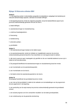 68
Bijlage 10 Relevante artikelen BBV
Artikel 9
1. In de begroting worden in afzonderlijke paragrafen de beleidslijnen vastgelegd met betrekking tot
relevante beheersmatige aspecten, alsmede tot de lokale heffingen.
2. De begroting bevat ten minste de volgende paragrafen, tenzij het desbetreffende aspect bij de
provincie onderscheidenlijk gemeente niet aan de orde is:
a. lokale heffingen;
b. weerstandsvermogen en risicobeheersing;
c. onderhoud kapitaalgoederen;
d. financiering;
e. bedrijfsvoering;
f. verbonden partijen;
g. grondbeleid.
Artikel 11
1. Het weerstandsvermogen bestaat uit de relatie tussen:
a. de weerstandscapaciteit, zijnde de middelen en mogelijkheden waarover de provincie
onderscheidenlijk gemeente beschikt of kan beschikken om niet begrote kosten te dekken;
b. alle risico's waarvoor geen maatregelen zijn getroffen en die van materiële betekenis kunnen zijn in
relatie tot de financiële positie.
2. De paragraaf betreffende het weerstandsvermogen en risicobeheersing bevat ten minste:
a. een inventarisatie van de weerstandscapaciteit;
b. een inventarisatie van de risico's;
c. het beleid omtrent de weerstandscapaciteit en de risico's.
Artikel 16
De paragraaf betreffende het grondbeleid bevat ten minste:
a. een visie op het grondbeleid in relatie tot de realisatie van de doelstellingen van de programma's
die zijn opgenomen in de begroting;
b. een aanduiding van de wijze waarop de provincie onderscheidenlijk gemeente het grondbeleid
uitvoert;
c. een actuele prognose van de te verwachten resultaten van de totale grondexploitatie;
d. een onderbouwing van de geraamde winstneming;
 