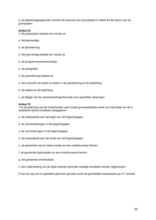 69
e. de beleidsuitgangspunten omtrent de reserves voor grondzaken in relatie tot de risico's van de
grondzaken.
Artikel 24
1. De jaarstukken bestaan ten minste uit:
a. het jaarverslag;
b. de jaarrekening.
2. Het jaarverslag bestaat ten minste uit:
a. de programmaverantwoording;
b. de paragrafen.
3. De jaarrekening bestaat uit:
a. het overzicht van baten en lasten in de jaarrekening en de toelichting;
b. de balans en de toelichting;
c. de bijlage met de verantwoordingsinformatie over specifieke uitkeringen.
Artikel 70
1.In de toelichting op het onderhanden werk inzake grondexploitatie wordt voor het totaal van de in
exploitatie zijnde complexen aangegeven:
a. de boekwaarde aan het begin van het begrotingsjaar;
b. de vermeerderingen in het begrotingsjaar;
c. de verminderingen in het begrotingsjaar;
d. de boekwaarde aan het einde van het begrotingsjaar;
e. de geraamde nog te maken kosten en een onderbouwing hiervan;
f. de geraamde opbrengsten en een onderbouwing hiervan;
g. het geraamde eindresultaat;
h. een uiteenzetting van de wijze waarop eventuele nadelige resultaten worden opgevangen.
2.Van de nog niet in exploitatie genomen gronden wordt de gemiddelde boekwaarde per m2
vermeld.
 