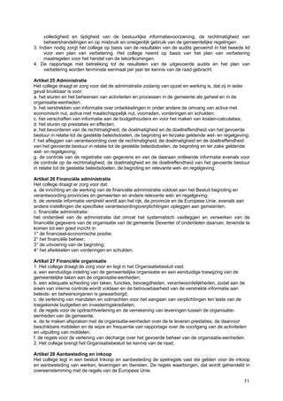 71
volledigheid en tijdigheid van de bestuurlijke informatievoorziening, de rechtmatigheid van
beheershandelingen en op misbruik en oneigenlijk gebruik van de gemeentelijke regelingen.
3. Indien nodig zorgt het college op basis van de resultaten van de audits genoemd in het tweede lid
voor een plan van verbetering. Het college neemt op basis van het plan van verbetering
maatregelen voor het herstel van de tekortkomingen.
4. De rapportage met betrekking tot de resultaten van de uitgevoerde audits en het plan van
verbetering worden tenminste eenmaal per jaar ter kennis van de raad gebracht.
Artikel 25 Administratie
Het college draagt er zorg voor dat de administratie zodanig van opzet en werking is, dat zij in ieder
geval bruikbaar is voor:
a. het sturen en het beheersen van activiteiten en processen in de gemeente als geheel en in de
organisatie-eenheden;
b. het verstrekken van informatie over ontwikkelingen in onder andere de omvang van activa met
economisch nut, activa met maatschappelijk nut, voorraden, vorderingen en schulden;
c. het verschaffen van informatie aan de budgethouders en voor het maken van kosten-calculaties;
d. het sturen op prestaties en effecten;
e. het bevorderen van de rechtmatigheid, de doelmatigheid en de doeltreffendheid van het gevoerde
bestuur in relatie tot de gestelde beleidsdoelen, de begroting en terzake geldende wet- en regelgeving;
f. het afleggen van verantwoording over de rechtmatigheid, de doelmatigheid en de doeltreffendheid
van het gevoerde bestuur in relatie tot de gestelde beleidsdoelen, de begroting en ter zake geldende
wet- en regelgeving;
g. de controle van de registratie van gegevens en van de daaraan ontleende informatie evenals voor
de controle op de rechtmatigheid, de doelmatigheid en de doeltreffendheid van het gevoerde bestuur
in relatie tot de gestelde beleidsdoelen, de begroting en relevante wet- en regelgeving.
Artikel 26 Financiële administratie
Het college draagt er zorg voor dat:
a. de inrichting en de werking van de financiële administratie voldoet aan het Besluit begroting en
verantwoording provincies en gemeenten en andere relevante wet- en regelgeving;
b. de vereiste informatie verstrekt wordt aan het rijk, de provincie en de Europese Unie, evenals aan
andere instellingen die specifieke verantwoordingsverplichtingen opleggen aan gemeenten.
c. financiële administratie:
het onderdeel van de administratie dat omvat het systematisch vastleggen en verwerken van de
financiële gegevens van de organisatie van de gemeente Deventer of onderdelen daarvan, teneinde te
komen tot een goed inzicht in:
1° de financieel-economische positie;
2° het financiële beheer;
3° de uitvoering van de begroting;
4° het afwikkelen van vorderingen en schulden,
Artikel 27 Financiële organisatie
1. Het college draagt de zorg voor en legt in het Organisatiebesluit vast:
a. een eenduidige indeling van de gemeentelijke organisatie en een eenduidige toewijzing van de
gemeentelijke taken aan de organisatie-eenheden;
b. een adequate scheiding van taken, functies, bevoegdheden, verantwoordelijkheden, zodat aan de
eisen van interne controle wordt voldaan en de betrouwbaarheid van de verstrekte informatie aan
beleids- en beheersorganen is gewaarborgd;
c. de verlening van mandaten en volmachten voor het aangaan van verplichtingen ten laste van de
toegekende budgetten en investeringskredieten;
d. de regels voor de opdrachtverlening en de verrekening van leveringen tussen de organisatie-
eenheden van de gemeente;
e. de te maken afspraken met de organisatie-eenheden over de te leveren prestaties, de daarvoor
beschikbare middelen en de wijze en frequentie van rapportage over de voortgang van de activiteiten
en uitputting van middelen;
f. de regels voor de verlening van décharge over het gevoerde beheer van de organisatie-eenheden.
2. Het college brengt het Organisatiebesluit ter kennis van de raad.
Artikel 28 Aanbesteding en inkoop
Het college legt in een besluit Inkoop en aanbesteding de spelregels vast die gelden voor de inkoop
en aanbesteding van werken, leveringen en diensten. De regels waarborgen, dat wordt gehandeld in
overeenstemming met de regels van de Europese Unie.
 