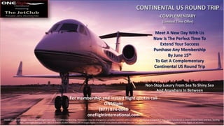 CONTINENTAL US ROUND TRIP
COMPLEMENTARY
(Limited Time Offer)
Non-Stop Luxury From Sea To Shiny Sea
And Anywhere In Between
Meet A New Day With Us
Now Is The Perfect Time To
Extend Your Success
Purchase Any Membership
By June 15th
To Get A Complementary
Continental US Round Trip
For membership and instant flight quotes call
ONEflight
(877) 874-0646
oneflightinternational.com
Private jet use privileges require a ONEflight International (OFI) membership. Promotion may be changed or cancelled anytime without notice. Additional charges that may apply include US or international taxes and fees, landing
fees, overnight charges, etc. OFI is a charter broker whereas OFI arranges flights on behalf of its clients with FAA Part 135 air carriers that exercise full operational control of the flights at all times.
 