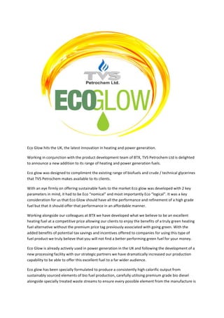 Eco	Glow	hits	the	UK,	the	latest	innovation	in	heating	and	power	generation.	
Working	in	conjunction	with	the	product	development	team	of	BTX,	TVS	Petrochem	Ltd	is	delighted	
to	announce	a	new	addition	to	its	range	of	heating	and	power	generation	fuels.	
Eco	glow	was	designed	to	compliment	the	existing	range	of	biofuels	and	crude	/	technical	glycerines	
that	TVS	Petrochem	makes	available	to	its	clients.	
With	an	eye	firmly	on	offering	sustainable	fuels	to	the	market	Eco	glow	was	developed	with	2	key	
parameters	in	mind,	it	had	to	be	Eco	“nomical”	and	most	importantly	Eco	“logical”.	It	was	a	key	
consideration	for	us	that	Eco	Glow	should	have	all	the	performance	and	refinement	of	a	high	grade	
fuel	but	that	it	should	offer	that	performance	in	an	affordable	manner.	
Working	alongside	our	colleagues	at	BTX	we	have	developed	what	we	believe	to	be	an	excellent	
heating	fuel	at	a	competitive	price	allowing	our	clients	to	enjoy	the	benefits	of	a	truly	green	heating	
fuel	alternative	without	the	premium	price	tag	previously	associated	with	going	green.	With	the	
added	benefits	of	potential	tax	savings	and	incentives	offered	to	companies	for	using	this	type	of	
fuel	product	we	truly	believe	that	you	will	not	find	a	better	performing	green	fuel	for	your	money.		
Eco	Glow	is	already	actively	used	in	power	generation	in	the	UK	and	following	the	development	of	a	
new	processing	facility	with	our	strategic	partners	we	have	dramatically	increased	our	production	
capability	to	be	able	to	offer	this	excellent	fuel	to	a	far	wider	audience.		
Eco	glow	has	been	specially	formulated	to	produce	a	consistently	high	calorific	output	from	
sustainably	sourced	elements	of	bio	fuel	production,	carefully	utilising	premium	grade	bio	diesel	
alongside	specially	treated	waste	streams	to	ensure	every	possible	element	from	the	manufacture	is	
 
