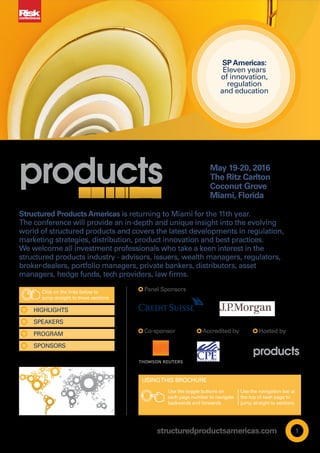 structuredproductsamericas.com 1
May 19-20, 2016
The Ritz Carlton
Coconut Grove
Miami, Florida
Accredited by Hosted by
SPONSORS
PROGRAM
SPEAKERS
HIGHLIGHTS
Panel Sponsors
Co-sponsor
HOME ANCHOR
To be used in
top-left placement
To be used in
bottom-left
placement
ALIGN WITH BOTTOM TRIM EDGE
ALIGN WITH LEFT SIDE OF TYPE AREA OR
MASTHEAD
SPAmericas:
Eleven years
of innovation,
regulation
and education
Structured ProductsAmericas is returning to Miami for the 11th year.
The conference will provide an in-depth and unique insight into the evolving
world of structured products and covers the latest developments in regulation,
marketing strategies, distribution, product innovation and best practices.
We welcome all investment professionals who take a keen interest in the
structured products industry - advisors, issuers, wealth managers, regulators,
broker-dealers, portfolio managers, private bankers, distributors, asset
managers, hedge funds, tech providers, law firms.
Click on the links below to
jump straight to these sections
Use the toggle buttons on
each page number to navigate
backwards and forwards
Use the navigation bar at
the top of each page to
jump straight to sections
USINGTHIS BROCHURE
www.
BOOK NOW
www.
 