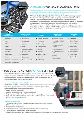 Healthcare
Solutions
Financials
Sales
CRM
Service
Purchasing
Inventory
HR & Payroll
Equipment Maintenance
Cafeteria Management
Document Management
Registration
Ambulatory
Inpatient
Billing
Operation Theater
Radiology/Lab
Emergency
Connectivity
Pharmacy Module
General Physician
Psychiatric
Gynecology
Physiotherapy
Cardiac
Pediatrics
Senior Citizen
Spinal Cord
Orthopedic
Location Tracking
Bread Crumb Trail
(BCT)
Employee Search
History
Call Management
Authentication on
Module
Roster
Alert System
SAP HANA
Crystal Reports
Business Objects
Mobile EMR
Asset Inspection
Fleet Tracking
Patient Portal
Physician Portal
OFFICE
MANAGEMENT
IHMS-PATIENT
CARE SPECIALITY
AMBULANCE
TRACKER
MOBILE &
BI
OPTIMIZING THE HEALTHCARE INDUSTRY
Hospitals, Ambulatory, Clinics, Mental Healthcare providers, Home Care Assistance Units
and Assisted Living Facilities for Senior Citizens can benefit a great deal with Crave
InfoTech's Integrated Hospital Management Solution (IHMS).
Our single cloud-based integrated solution eliminates the need for multiple legacy systems
for operations including accounting, billing, budgeting, administration, payroll, purchases
and sale. It also enhances ambulance tracking and mobility, customer relationship
management, patient management, and enables remote connectivity essential for integrating
multiple locations of a hospital in addition to providing a number of other benefits.
Thus, better patient care and safety reduce operational overheads and greater efficiency
andthrough the use of Crave InfoTech's SAP B1 - IHMS in hospital management processes is
bound to guarantee an excellent return on investment.
Retail
Solutionsfor Retail Solutions portfolio provides retailers across different sectorsPoint of Sale (POS)
with opportunities to transform today's challenges into stepping stones to success. A better
understanding of the business and clientele provided by the solution further helps in
maximising profits and ensuring optimum results.
An overview of the Point of Sale Add-On
The Point of Sale add-on is ideal for retailers, dealers and franchisees across supermarkets,
malls, travel agencies, cinema theatres, pharmacies, fuel stations, grocery stores,
university merchandise outlets, cafeterias and so on.
asy to customise a transactE nd
POS fully functions offline as a standalone application
Fully integrated with SAP B1 for off-line as well as online management
Helps in Customer Profiling, Loyalty Point and Gift Card Management, Coupons and
Flexible Discounting for Promotions
Key features of the add-on
Provides real-time and offline integration with SAP B1 even from remote locations
Efficient and cost effective
Permits role based authorization
Facilitates manual and automated synchronization to SAP and maintain logs
Customize reports and dashboards as per requirement
Wide payment options e.g. cash, cheque, credit card, electronic fund transfer etc making payments convenient
POS SOLUTIONS FOR BUSINESSSPOT-ON
 