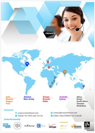 Global Partnership
GLOBAL
PRESENCE
Kenya
South Africa
Tanzania
Zimbabwe
Africa
New Jersey
America
Mumbai
Nagpur
Pune
India
Sydney
Australia
Brussels
Malta
Europe
contact@craveinfotech.com
(India) +91 7875 446 721/22
www.craveinfotech.com
(USA) 1-844-CRAVEIT (272-8348)
Contact Us
 