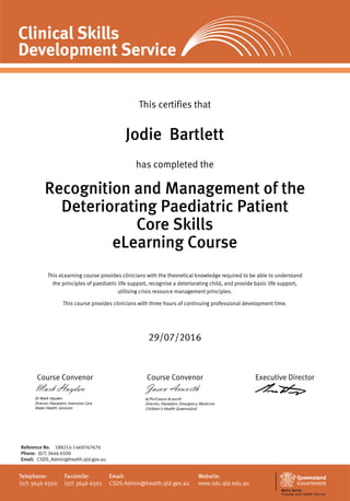This certifies that
Jodie Bartlett
has completed the
Recognition and Management of the
Deteriorating Paediatric Patient
Core Skills
eLearning Course
This eLearning course provides clinicians with the theoretical knowledge required to be able to understand
the principles of paediatric life support, recognise a deteriorating child, and provide basic life support,
utilising crisis resource management principles.
This course provides clinicians with three hours of continuing professional development time.
29/07/2016
Course Convenor Course Convenor Executive Director
Reference No. 188214-1469767676
Phone: (07) 3646 6500
Email: CSDS_Admin@health.qld.gov.au
 