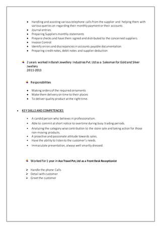  Handling and assisting various telephone calls from the supplier and helping them with
various queries on regarding their monthly payment or their accounts
 Journal entries
 Preparing Suppliers monthly statements
 Prepare checks and have them signed and distributed to the concerned suppliers
 Invoice Control
 Identify errors and discrepancies in accounts payable documentation
 Preparing credit notes, debit notes and supplier deduction
2 years worked inBarah Jewellery Industries Pvt. Ltd as a Salesman for Gold and Silver
Jwellery
2011-2013
Responsibilities
 Making orders of the required ornaments
 Make them delivery on time to their places
 To deliver quality product at the right time.
 KEY SKILLS AND COMPETENCIES
 A candid person who believes in professionalism.
 Able to commit at short notice to overtime during busy trading periods.
 Analyzing the category wise contribution to the store sale and taking action for those
non-moving products.
 A proactive and passionate attitude towards sales.
 Have the ability to listen to the customer’s needs.
 Immaculate presentation, always well smartly dressed.
Worked for 1 year in Ace Travel Pvt,Ltd as a Front Desk Receptionist
 Handle the phone Calls
 Detail with customer
 Greet the customer
 