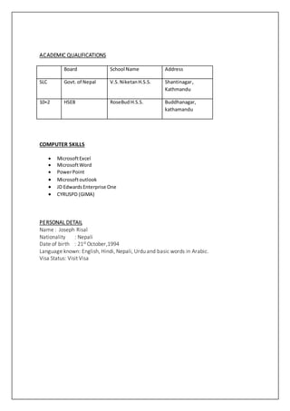 ACADEMIC QUALIFICATIONS
Board School Name Address
SLC Govt. of Nepal V.S. NiketanH.S.S. Shantinagar,
Kathmandu
10+2 HSEB RoseBud H.S.S. Buddhanagar,
kathamandu
COMPUTER SKILLS
 MicrosoftExcel
 MicrosoftWord
 PowerPoint
 Microsoftoutlook
 JD EdwardsEnterprise One
 CYRUSPD (GIMA)
PERSONAL DETAIL
Name : Joseph Risal
Nationality : Nepali
Date of birth : 21st October,1994
Language known: English, Hindi, Nepali, Urdu and basic words in Arabic.
Visa Status: Visit Visa
 