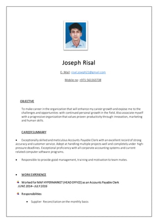 Joseph Risal
E- Mail: risal.joseph21@gmail.com
Mobile no: +971-561163738
OBJECTIVE
To make career in the organization that will enhance my career growth and expose me to the
challenges and opportunities with continued personal growth in the field. Also associate myself
with a progressive organization that values proven productivity through innovation, marketing
and human skills.
CAREER SUMMARY
 Exceptionally skilled and meticulous Accounts Payable Clerk with an excellent record of strong
accuracy and customer service. Adept at handling multiple projects well and completely under high-
pressure deadlines. Exceptional proficiency with all corporate accounting systems and current
related computer software programs.
 Responsible to provide good management, training and motivation to team mates.
 WORK EXPERIENCE
Worked for MAF HYPERMARKET (HEADOFFICE) as an Accounts Payable Clerk
JUNE 2014– JULY 2016
Responsibilities
 Supplier Reconciliation on the monthly basis
 