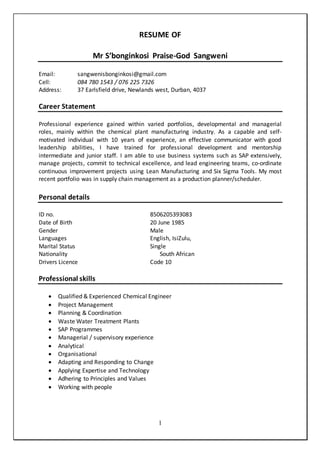 1
RESUME OF
Mr S’bonginkosi Praise-God Sangweni
Email: sangwenisbonginkosi@gmail.com
Cell: 084 780 1543 / 076 225 7326
Address: 37 Earlsfield drive, Newlands west, Durban, 4037
Career Statement
Professional experience gained within varied portfolios, developmental and managerial
roles, mainly within the chemical plant manufacturing industry. As a capable and self-
motivated individual with 10 years of experience, an effective communicator with good
leadership abilities, I have trained for professional development and mentorship
intermediate and junior staff. I am able to use business systems such as SAP extensively,
manage projects, commit to technical excellence, and lead engineering teams, co-ordinate
continuous improvement projects using Lean Manufacturing and Six Sigma Tools. My most
recent portfolio was in supply chain management as a production planner/scheduler.
Personal details
ID no. 8506205393083
Date of Birth 20 June 1985
Gender Male
Languages English, IsiZulu,
Marital Status Single
Nationality South African
Drivers Licence Code 10
Professional skills
 Qualified & Experienced Chemical Engineer
 Project Management
 Planning & Coordination
 Waste Water Treatment Plants
 SAP Programmes
 Managerial / supervisory experience
 Analytical
 Organisational
 Adapting and Responding to Change
 Applying Expertise and Technology
 Adhering to Principles and Values
 Working with people
 