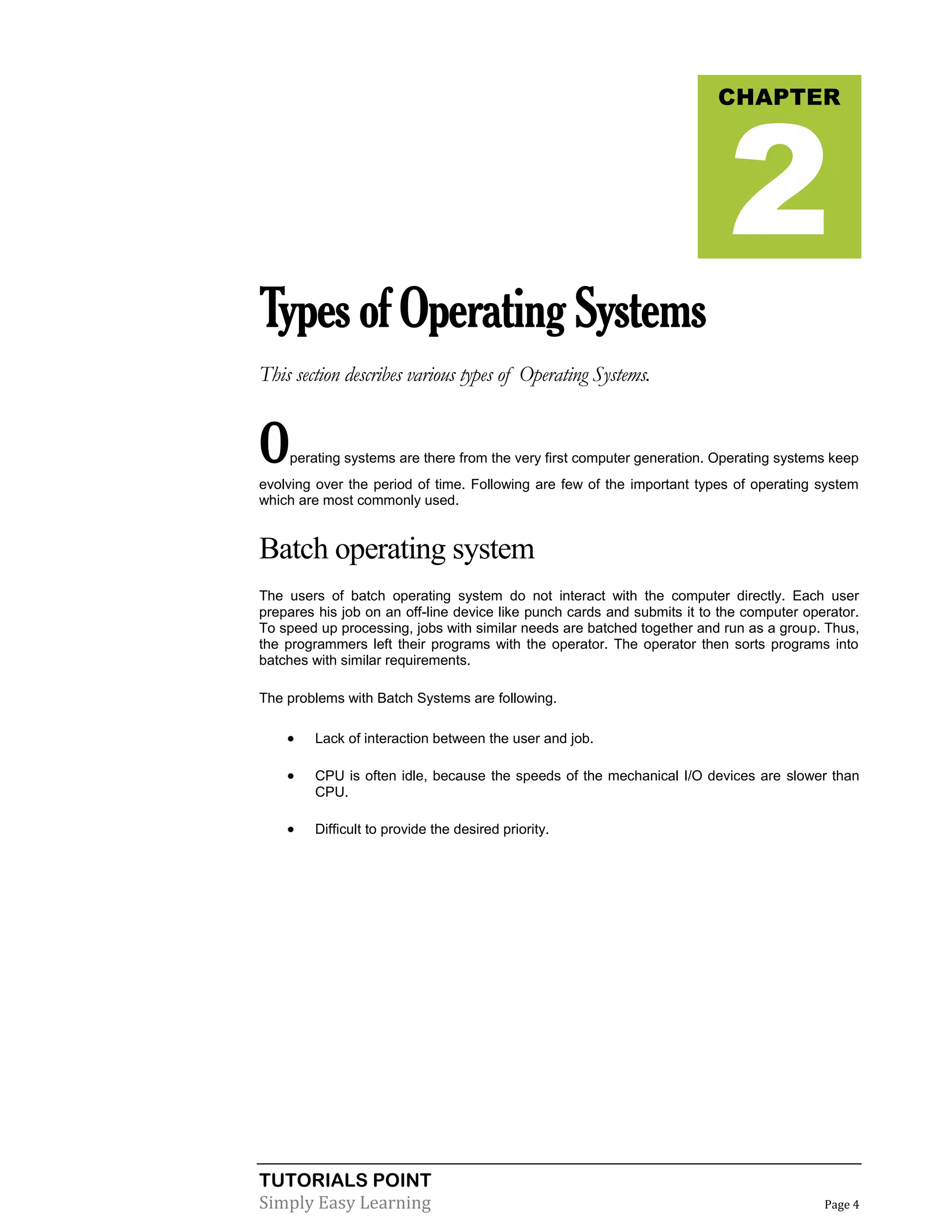 TUTORIALS POINT
Simply Easy Learning Page 4
TypesofOperatingSystems
This section describes various types of Operating Systems.
Operating systems are there from the very first computer generation. Operating systems keep
evolving over the period of time. Following are few of the important types of operating system
which are most commonly used.
Batch operating system
The users of batch operating system do not interact with the computer directly. Each user
prepares his job on an off-line device like punch cards and submits it to the computer operator.
To speed up processing, jobs with similar needs are batched together and run as a group. Thus,
the programmers left their programs with the operator. The operator then sorts programs into
batches with similar requirements.
The problems with Batch Systems are following.
 Lack of interaction between the user and job.
 CPU is often idle, because the speeds of the mechanical I/O devices are slower than
CPU.
 Difficult to provide the desired priority.
CHAPTER
2
 