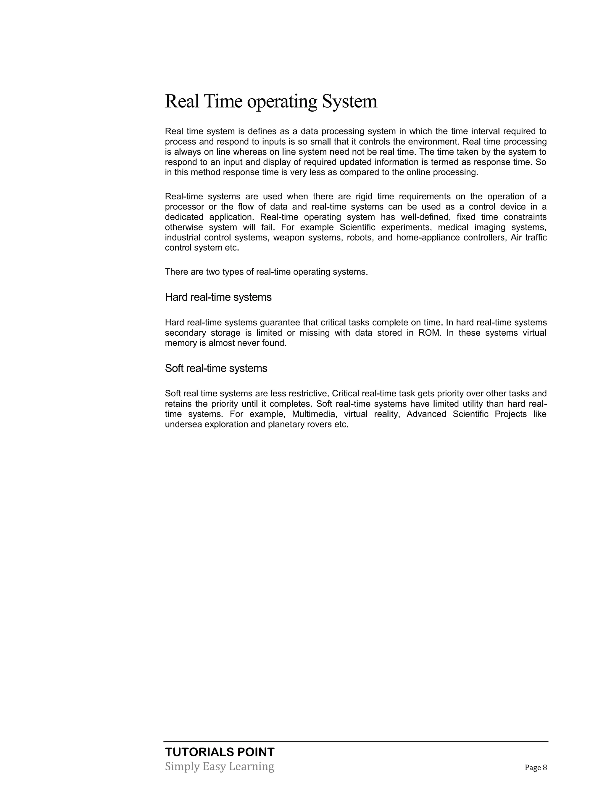 TUTORIALS POINT
Simply Easy Learning Page 8
Real Time operating System
Real time system is defines as a data processing system in which the time interval required to
process and respond to inputs is so small that it controls the environment. Real time processing
is always on line whereas on line system need not be real time. The time taken by the system to
respond to an input and display of required updated information is termed as response time. So
in this method response time is very less as compared to the online processing.
Real-time systems are used when there are rigid time requirements on the operation of a
processor or the flow of data and real-time systems can be used as a control device in a
dedicated application. Real-time operating system has well-defined, fixed time constraints
otherwise system will fail. For example Scientific experiments, medical imaging systems,
industrial control systems, weapon systems, robots, and home-appliance controllers, Air traffic
control system etc.
There are two types of real-time operating systems.
Hard real-time systems
Hard real-time systems guarantee that critical tasks complete on time. In hard real-time systems
secondary storage is limited or missing with data stored in ROM. In these systems virtual
memory is almost never found.
Soft real-time systems
Soft real time systems are less restrictive. Critical real-time task gets priority over other tasks and
retains the priority until it completes. Soft real-time systems have limited utility than hard real-
time systems. For example, Multimedia, virtual reality, Advanced Scientific Projects like
undersea exploration and planetary rovers etc.
 