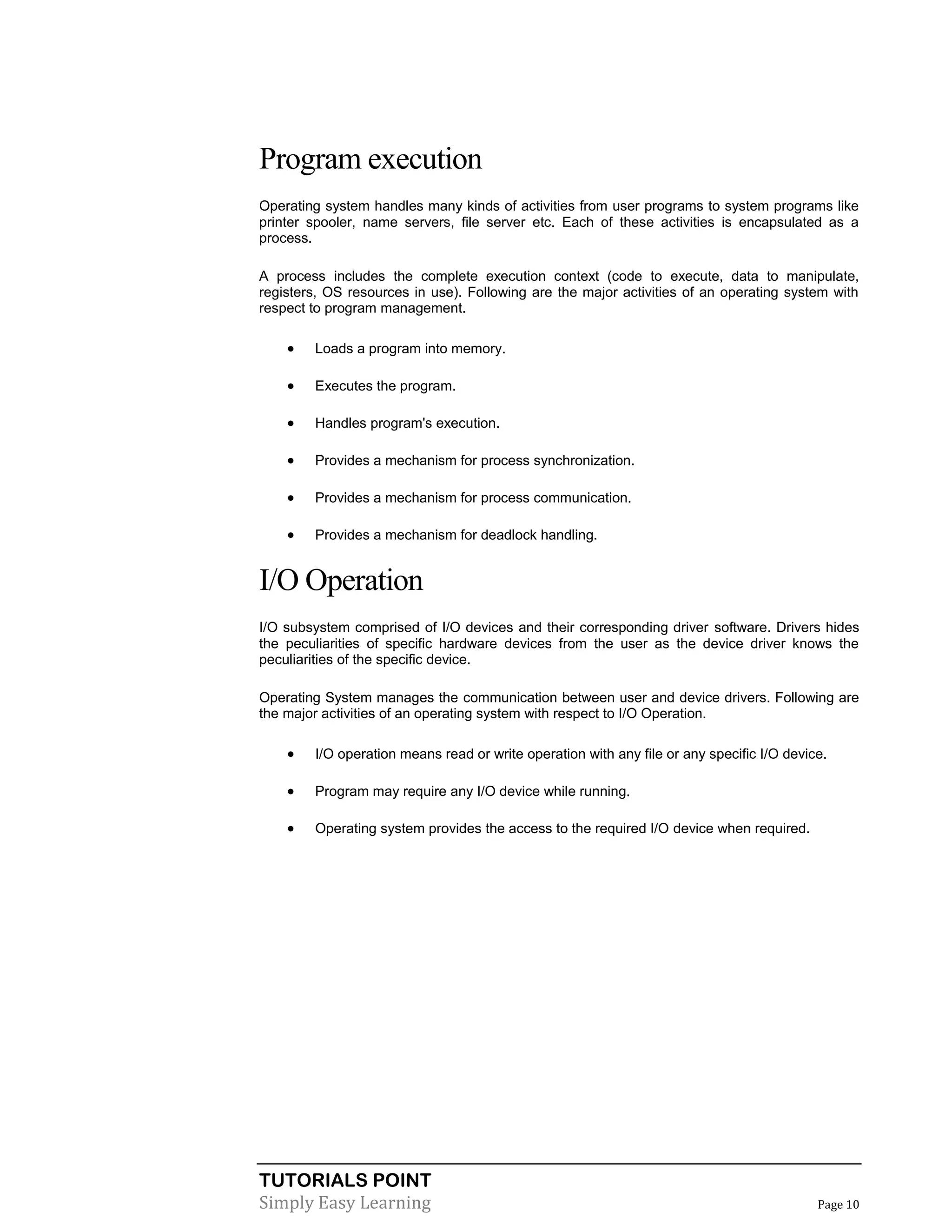 TUTORIALS POINT
Simply Easy Learning Page 10
Program execution
Operating system handles many kinds of activities from user programs to system programs like
printer spooler, name servers, file server etc. Each of these activities is encapsulated as a
process.
A process includes the complete execution context (code to execute, data to manipulate,
registers, OS resources in use). Following are the major activities of an operating system with
respect to program management.
 Loads a program into memory.
 Executes the program.
 Handles program's execution.
 Provides a mechanism for process synchronization.
 Provides a mechanism for process communication.
 Provides a mechanism for deadlock handling.
I/O Operation
I/O subsystem comprised of I/O devices and their corresponding driver software. Drivers hides
the peculiarities of specific hardware devices from the user as the device driver knows the
peculiarities of the specific device.
Operating System manages the communication between user and device drivers. Following are
the major activities of an operating system with respect to I/O Operation.
 I/O operation means read or write operation with any file or any specific I/O device.
 Program may require any I/O device while running.
 Operating system provides the access to the required I/O device when required.
 
