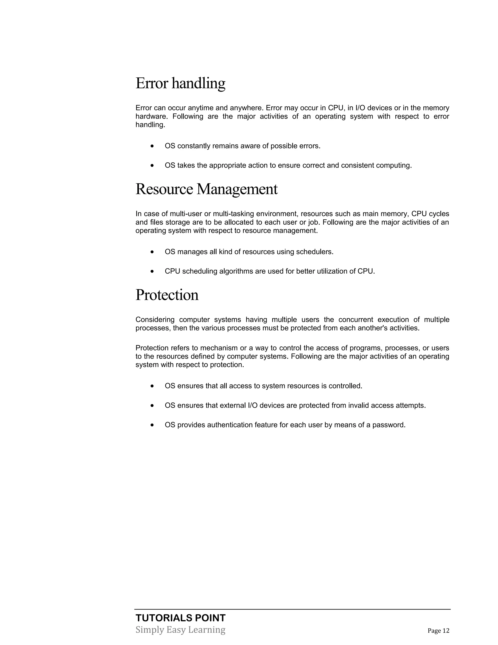 TUTORIALS POINT
Simply Easy Learning Page 12
Error handling
Error can occur anytime and anywhere. Error may occur in CPU, in I/O devices or in the memory
hardware. Following are the major activities of an operating system with respect to error
handling.
 OS constantly remains aware of possible errors.
 OS takes the appropriate action to ensure correct and consistent computing.
Resource Management
In case of multi-user or multi-tasking environment, resources such as main memory, CPU cycles
and files storage are to be allocated to each user or job. Following are the major activities of an
operating system with respect to resource management.
 OS manages all kind of resources using schedulers.
 CPU scheduling algorithms are used for better utilization of CPU.
Protection
Considering computer systems having multiple users the concurrent execution of multiple
processes, then the various processes must be protected from each another's activities.
Protection refers to mechanism or a way to control the access of programs, processes, or users
to the resources defined by computer systems. Following are the major activities of an operating
system with respect to protection.
 OS ensures that all access to system resources is controlled.
 OS ensures that external I/O devices are protected from invalid access attempts.
 OS provides authentication feature for each user by means of a password.
 