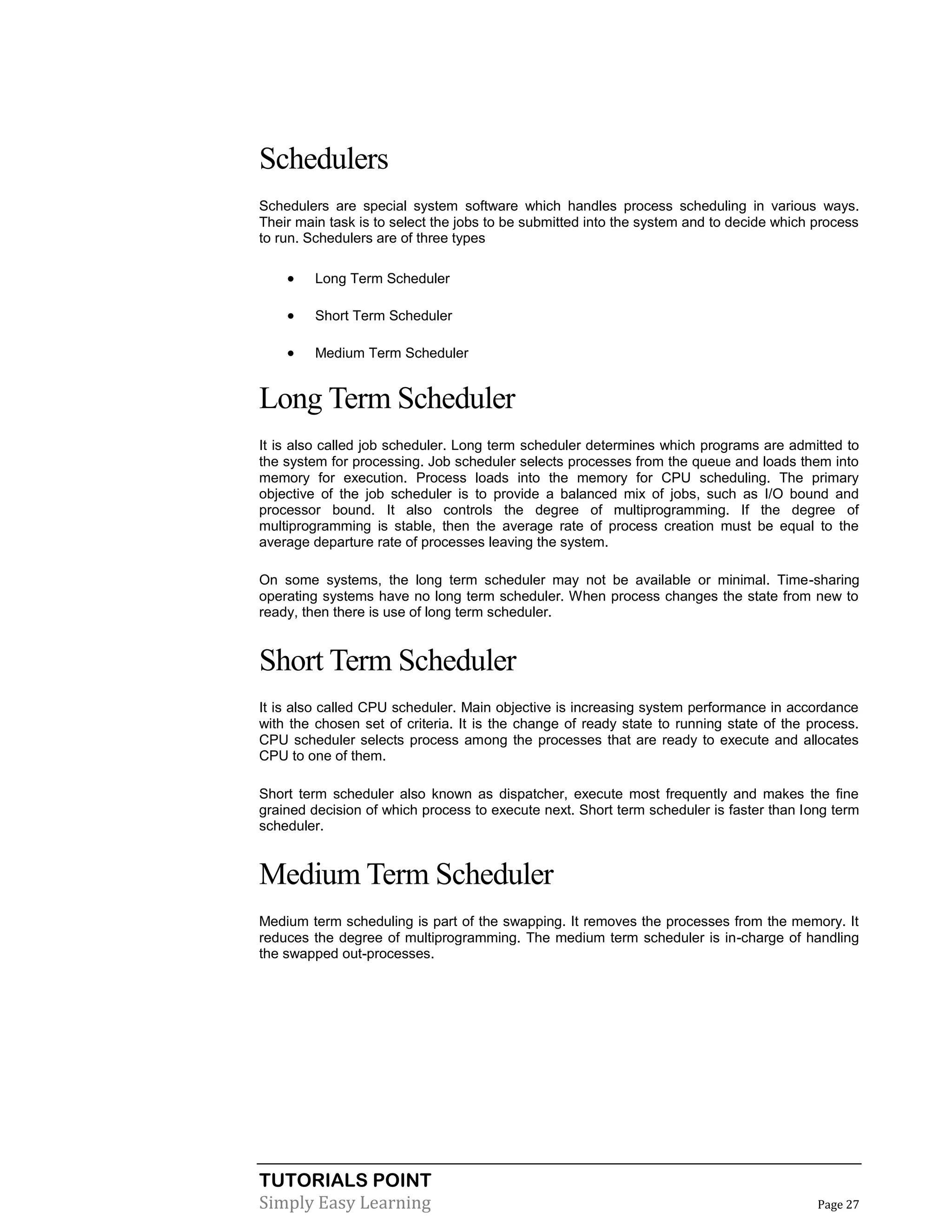 TUTORIALS POINT
Simply Easy Learning Page 27
Schedulers
Schedulers are special system software which handles process scheduling in various ways.
Their main task is to select the jobs to be submitted into the system and to decide which process
to run. Schedulers are of three types
 Long Term Scheduler
 Short Term Scheduler
 Medium Term Scheduler
Long Term Scheduler
It is also called job scheduler. Long term scheduler determines which programs are admitted to
the system for processing. Job scheduler selects processes from the queue and loads them into
memory for execution. Process loads into the memory for CPU scheduling. The primary
objective of the job scheduler is to provide a balanced mix of jobs, such as I/O bound and
processor bound. It also controls the degree of multiprogramming. If the degree of
multiprogramming is stable, then the average rate of process creation must be equal to the
average departure rate of processes leaving the system.
On some systems, the long term scheduler may not be available or minimal. Time-sharing
operating systems have no long term scheduler. When process changes the state from new to
ready, then there is use of long term scheduler.
Short Term Scheduler
It is also called CPU scheduler. Main objective is increasing system performance in accordance
with the chosen set of criteria. It is the change of ready state to running state of the process.
CPU scheduler selects process among the processes that are ready to execute and allocates
CPU to one of them.
Short term scheduler also known as dispatcher, execute most frequently and makes the fine
grained decision of which process to execute next. Short term scheduler is faster than long term
scheduler.
Medium Term Scheduler
Medium term scheduling is part of the swapping. It removes the processes from the memory. It
reduces the degree of multiprogramming. The medium term scheduler is in-charge of handling
the swapped out-processes.
 