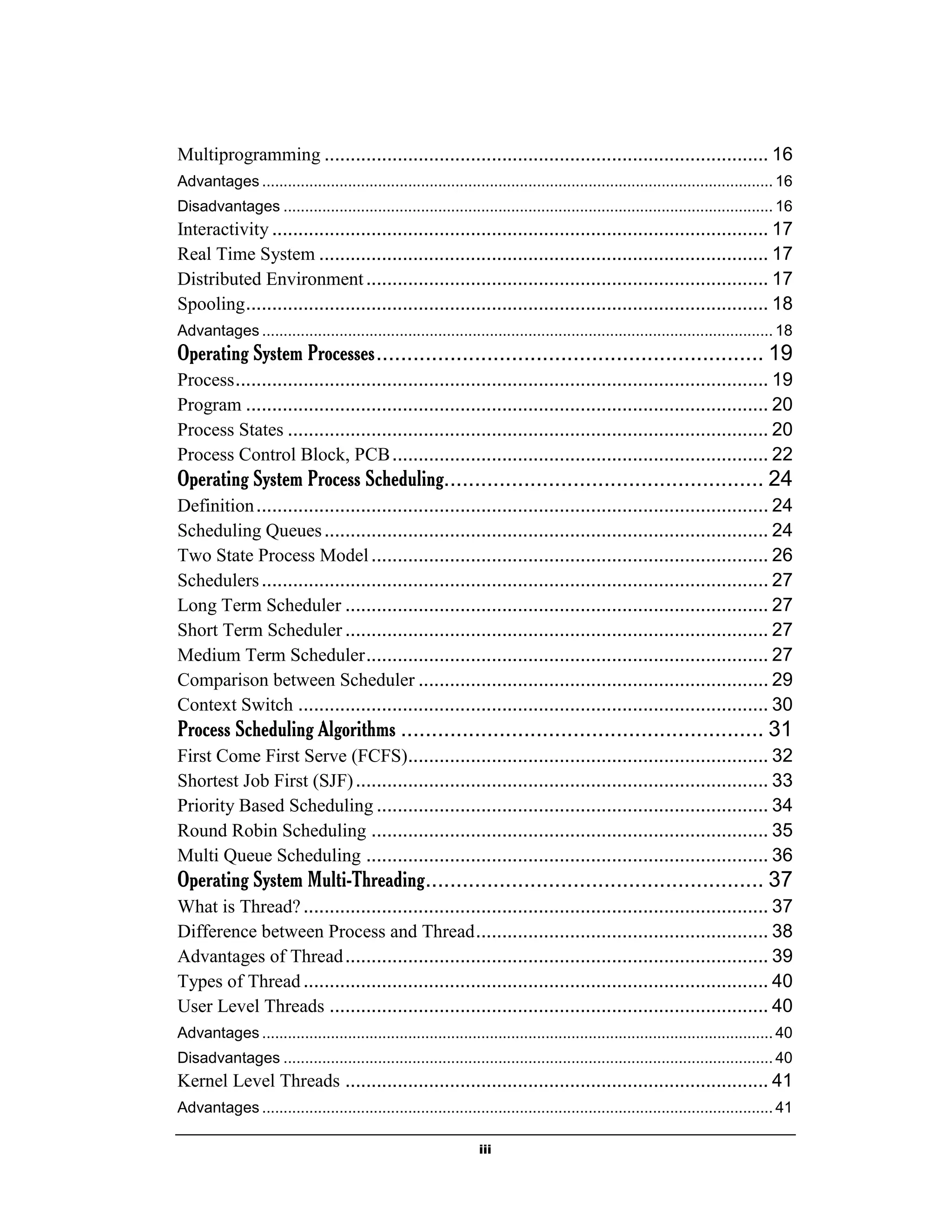 iii
Multiprogramming ..................................................................................... 16
Advantages ....................................................................................................................... 16
Disadvantages .................................................................................................................. 16
Interactivity ............................................................................................... 17
Real Time System ...................................................................................... 17
Distributed Environment............................................................................. 17
Spooling.................................................................................................... 18
Advantages ....................................................................................................................... 18
Operating System Processes............................................................... 19
Process...................................................................................................... 19
Program .................................................................................................... 20
Process States ............................................................................................ 20
Process Control Block, PCB........................................................................ 22
Operating System Process Scheduling.................................................... 24
Definition.................................................................................................. 24
Scheduling Queues..................................................................................... 24
Two State Process Model............................................................................ 26
Schedulers................................................................................................. 27
Long Term Scheduler ................................................................................. 27
Short Term Scheduler ................................................................................. 27
Medium Term Scheduler............................................................................. 27
Comparison between Scheduler ................................................................... 29
Context Switch .......................................................................................... 30
Process Scheduling Algorithms ........................................................... 31
First Come First Serve (FCFS)..................................................................... 32
Shortest Job First (SJF)............................................................................... 33
Priority Based Scheduling ........................................................................... 34
Round Robin Scheduling ............................................................................ 35
Multi Queue Scheduling ............................................................................. 36
Operating System Multi-Threading....................................................... 37
What is Thread?......................................................................................... 37
Difference between Process and Thread........................................................ 38
Advantages of Thread................................................................................. 39
Types of Thread......................................................................................... 40
User Level Threads .................................................................................... 40
Advantages ....................................................................................................................... 40
Disadvantages .................................................................................................................. 40
Kernel Level Threads ................................................................................. 41
Advantages ....................................................................................................................... 41
 