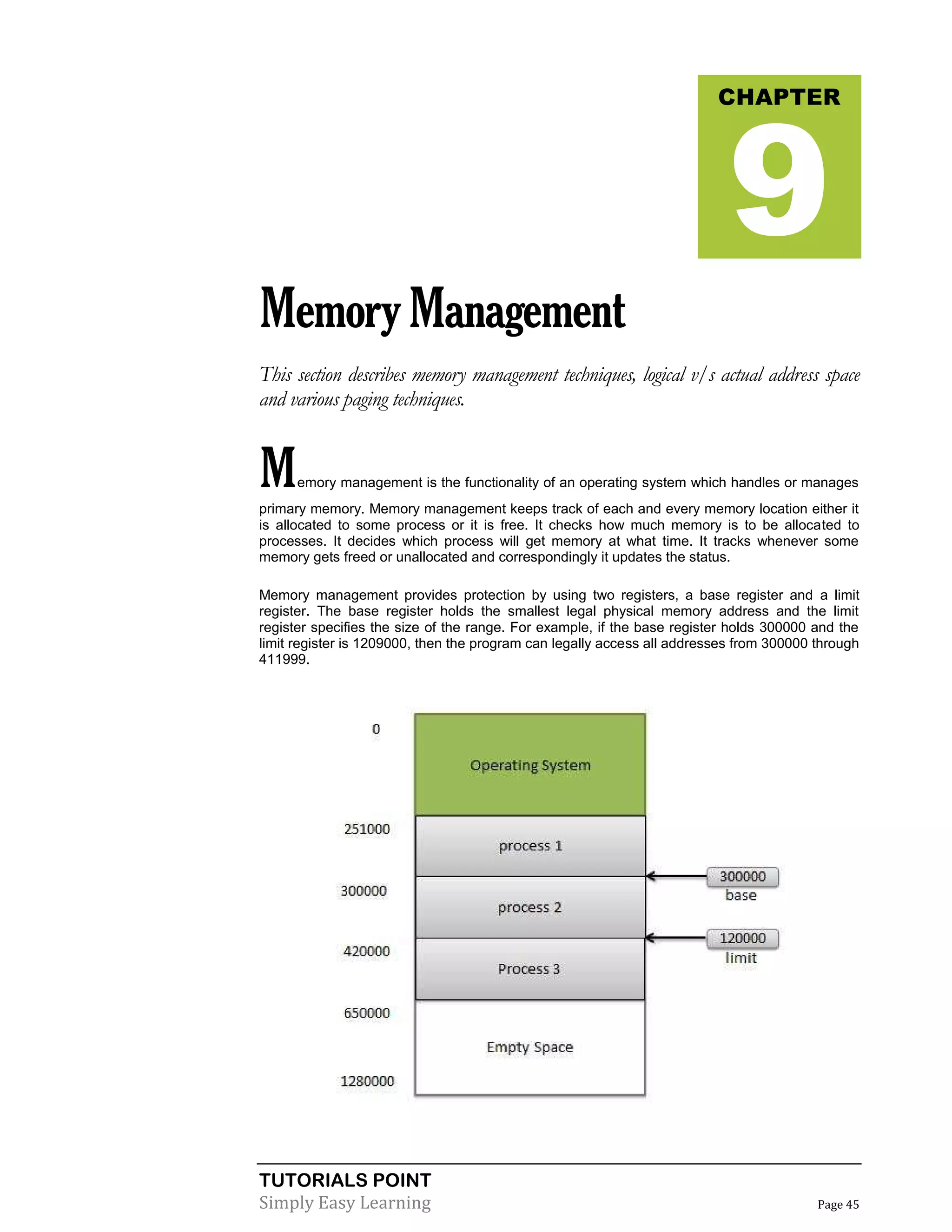TUTORIALS POINT
Simply Easy Learning Page 45
MemoryManagement
This section describes memory management techniques, logical v/s actual address space
and various paging techniques.
Memory management is the functionality of an operating system which handles or manages
primary memory. Memory management keeps track of each and every memory location either it
is allocated to some process or it is free. It checks how much memory is to be allocated to
processes. It decides which process will get memory at what time. It tracks whenever some
memory gets freed or unallocated and correspondingly it updates the status.
Memory management provides protection by using two registers, a base register and a limit
register. The base register holds the smallest legal physical memory address and the limit
register specifies the size of the range. For example, if the base register holds 300000 and the
limit register is 1209000, then the program can legally access all addresses from 300000 through
411999.
CHAPTER
9
 