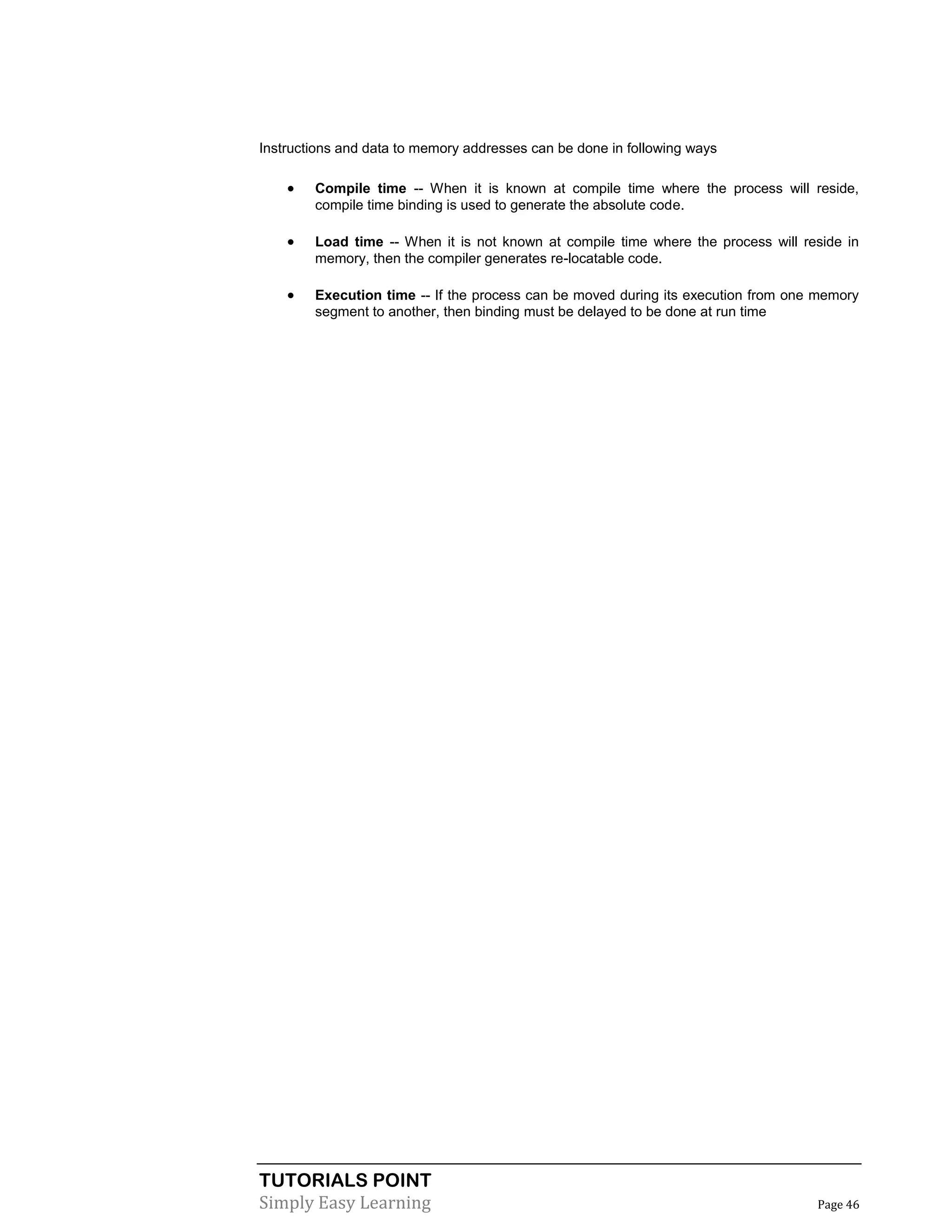 TUTORIALS POINT
Simply Easy Learning Page 46
Instructions and data to memory addresses can be done in following ways
 Compile time -- When it is known at compile time where the process will reside,
compile time binding is used to generate the absolute code.
 Load time -- When it is not known at compile time where the process will reside in
memory, then the compiler generates re-locatable code.
 Execution time -- If the process can be moved during its execution from one memory
segment to another, then binding must be delayed to be done at run time
 