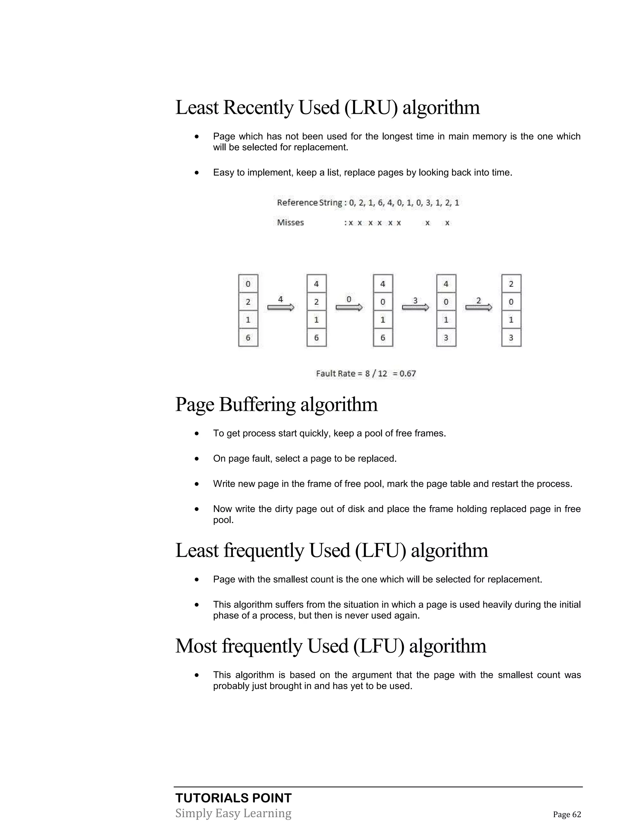 TUTORIALS POINT
Simply Easy Learning Page 62
Least Recently Used (LRU) algorithm
 Page which has not been used for the longest time in main memory is the one which
will be selected for replacement.
 Easy to implement, keep a list, replace pages by looking back into time.
Page Buffering algorithm
 To get process start quickly, keep a pool of free frames.
 On page fault, select a page to be replaced.
 Write new page in the frame of free pool, mark the page table and restart the process.
 Now write the dirty page out of disk and place the frame holding replaced page in free
pool.
Least frequently Used (LFU) algorithm
 Page with the smallest count is the one which will be selected for replacement.
 This algorithm suffers from the situation in which a page is used heavily during the initial
phase of a process, but then is never used again.
Most frequently Used (LFU) algorithm
 This algorithm is based on the argument that the page with the smallest count was
probably just brought in and has yet to be used.
 