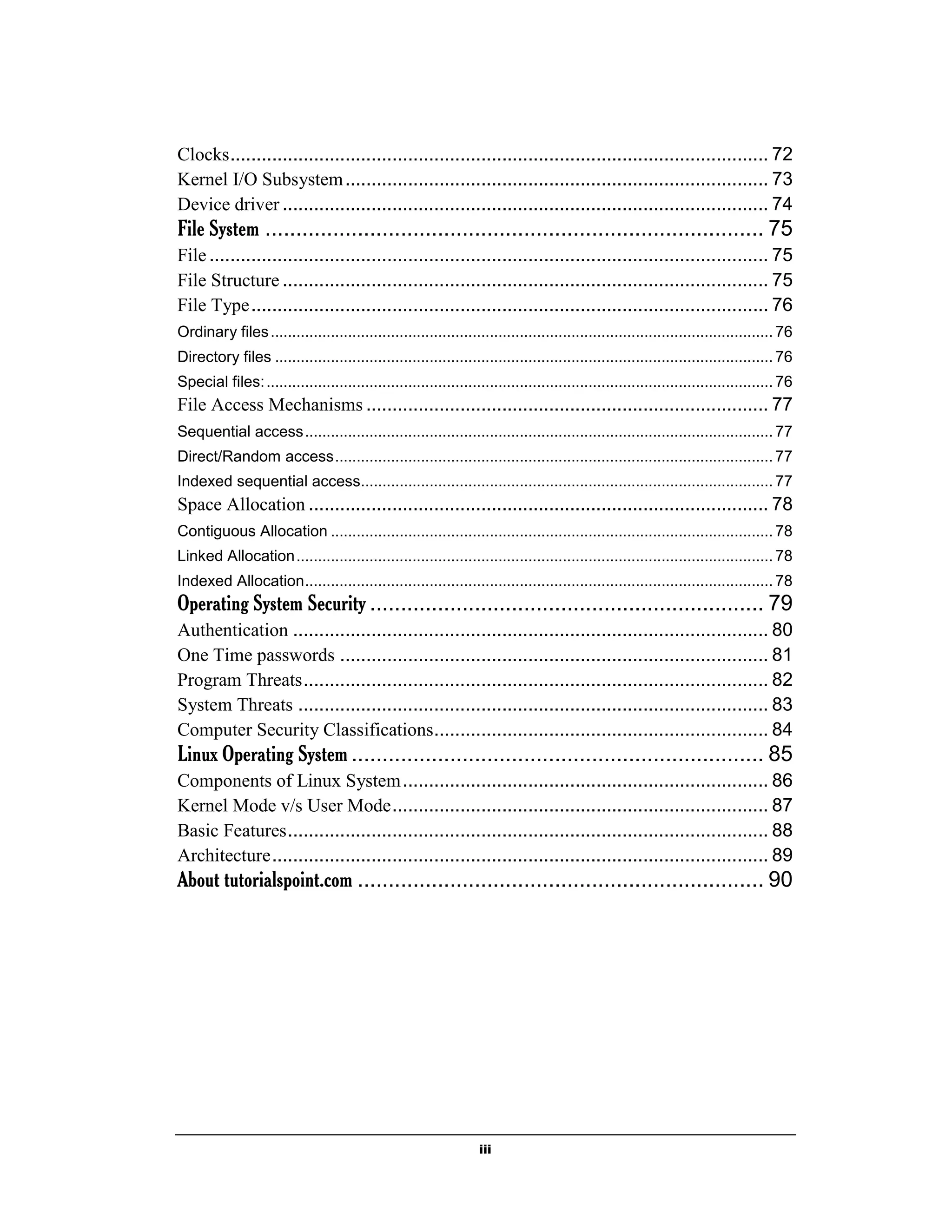 iii
Clocks....................................................................................................... 72
Kernel I/O Subsystem................................................................................. 73
Device driver ............................................................................................. 74
File System ................................................................................. 75
File........................................................................................................... 75
File Structure ............................................................................................. 75
File Type................................................................................................... 76
Ordinary files..................................................................................................................... 76
Directory files .................................................................................................................... 76
Special files:...................................................................................................................... 76
File Access Mechanisms ............................................................................. 77
Sequential access............................................................................................................. 77
Direct/Random access...................................................................................................... 77
Indexed sequential access................................................................................................ 77
Space Allocation ........................................................................................ 78
Contiguous Allocation ....................................................................................................... 78
Linked Allocation............................................................................................................... 78
Indexed Allocation............................................................................................................. 78
Operating System Security ................................................................ 79
Authentication ........................................................................................... 80
One Time passwords .................................................................................. 81
Program Threats......................................................................................... 82
System Threats .......................................................................................... 83
Computer Security Classifications................................................................ 84
Linux Operating System ................................................................... 85
Components of Linux System...................................................................... 86
Kernel Mode v/s User Mode........................................................................ 87
Basic Features............................................................................................ 88
Architecture............................................................................................... 89
About tutorialspoint.com .................................................................. 90
 