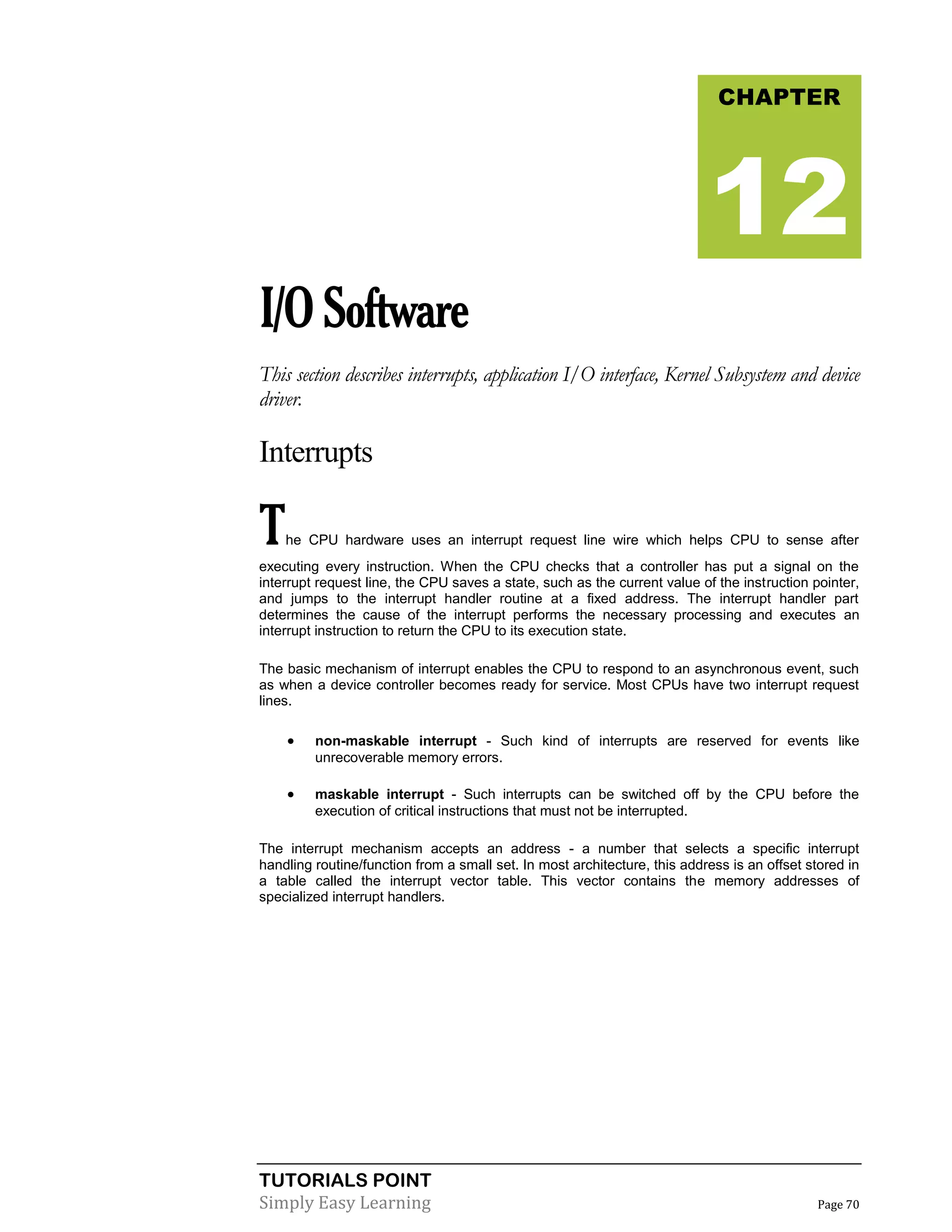 TUTORIALS POINT
Simply Easy Learning Page 70
I/OSoftware
This section describes interrupts, application I/O interface, Kernel Subsystem and device
driver.
Interrupts
The CPU hardware uses an interrupt request line wire which helps CPU to sense after
executing every instruction. When the CPU checks that a controller has put a signal on the
interrupt request line, the CPU saves a state, such as the current value of the instruction pointer,
and jumps to the interrupt handler routine at a fixed address. The interrupt handler part
determines the cause of the interrupt performs the necessary processing and executes an
interrupt instruction to return the CPU to its execution state.
The basic mechanism of interrupt enables the CPU to respond to an asynchronous event, such
as when a device controller becomes ready for service. Most CPUs have two interrupt request
lines.
 non-maskable interrupt - Such kind of interrupts are reserved for events like
unrecoverable memory errors.
 maskable interrupt - Such interrupts can be switched off by the CPU before the
execution of critical instructions that must not be interrupted.
The interrupt mechanism accepts an address - a number that selects a specific interrupt
handling routine/function from a small set. In most architecture, this address is an offset stored in
a table called the interrupt vector table. This vector contains the memory addresses of
specialized interrupt handlers.
CHAPTER
12
 