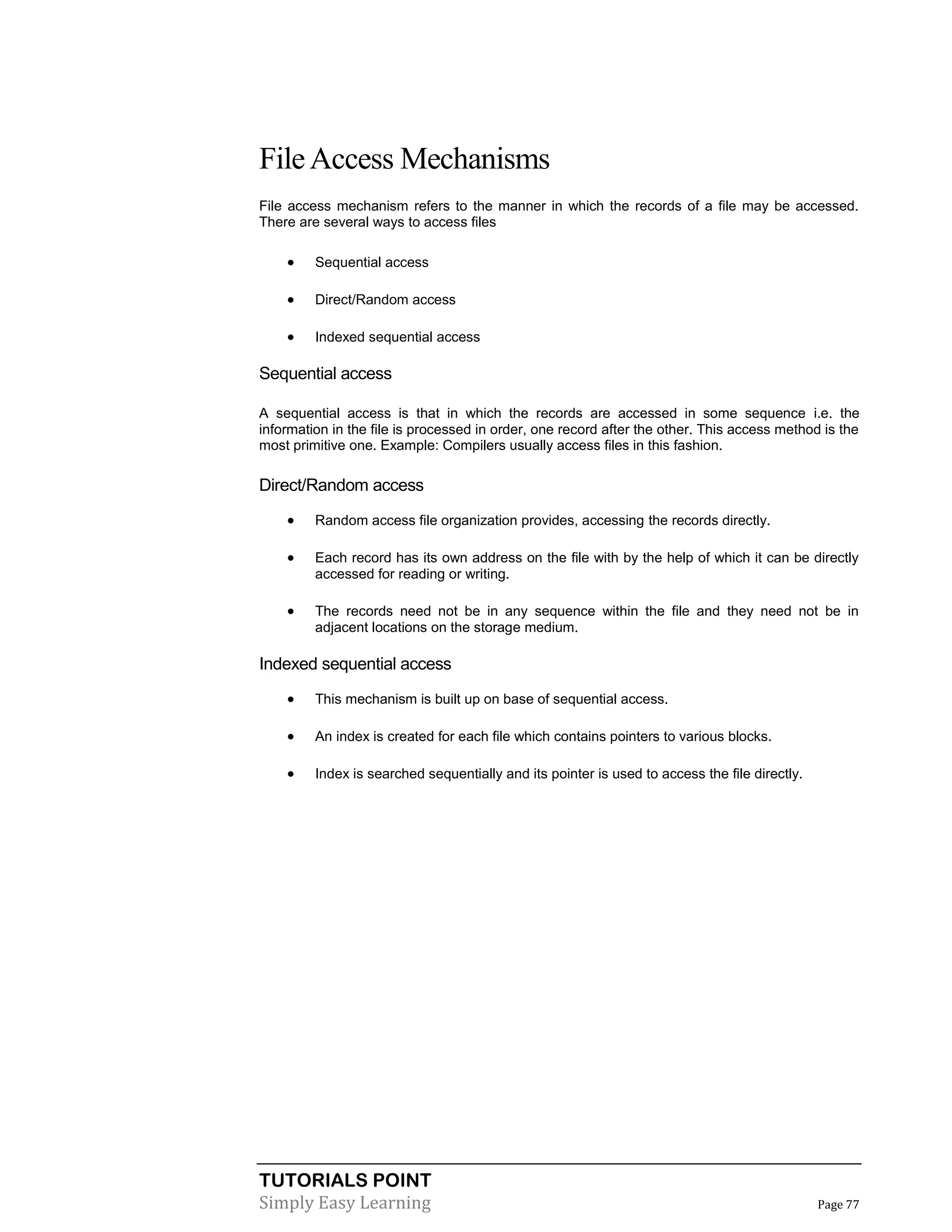 TUTORIALS POINT
Simply Easy Learning Page 77
FileAccess Mechanisms
File access mechanism refers to the manner in which the records of a file may be accessed.
There are several ways to access files
 Sequential access
 Direct/Random access
 Indexed sequential access
Sequential access
A sequential access is that in which the records are accessed in some sequence i.e. the
information in the file is processed in order, one record after the other. This access method is the
most primitive one. Example: Compilers usually access files in this fashion.
Direct/Random access
 Random access file organization provides, accessing the records directly.
 Each record has its own address on the file with by the help of which it can be directly
accessed for reading or writing.
 The records need not be in any sequence within the file and they need not be in
adjacent locations on the storage medium.
Indexed sequential access
 This mechanism is built up on base of sequential access.
 An index is created for each file which contains pointers to various blocks.
 Index is searched sequentially and its pointer is used to access the file directly.
 