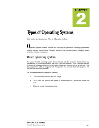 TUTORIALS POINT
Simply Easy Learning Page 4
TypesofOperatingSystems
This section describes various types of Operating Systems.
Operating systems are there from the very first computer generation. Operating systems keep
evolving over the period of time. Following are few of the important types of operating system
which are most commonly used.
Batch operating system
The users of batch operating system do not interact with the computer directly. Each user
prepares his job on an off-line device like punch cards and submits it to the computer operator.
To speed up processing, jobs with similar needs are batched together and run as a group. Thus,
the programmers left their programs with the operator. The operator then sorts programs into
batches with similar requirements.
The problems with Batch Systems are following.
 Lack of interaction between the user and job.
 CPU is often idle, because the speeds of the mechanical I/O devices are slower than
CPU.
 Difficult to provide the desired priority.
CHAPTER
2
 