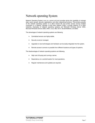 TUTORIALS POINT
Simply Easy Learning Page 7
Network operating System
Network Operating System runs on a server and and provides server the capability to manage
data, users, groups, security, applications, and other networking functions. The primary purpose
of the network operating system is to allow shared file and printer access among multiple
computers in a network, typically a local area network (LAN), a private network or to other
networks. Examples of network operating systems are Microsoft Windows Server 2003,
Microsoft Windows Server 2008, UNIX, Linux, Mac OS X, Novell NetWare, and BSD.
The advantages of network operating systems are following.
 Centralized servers are highly stable.
 Security is server managed.
 Upgrades to new technologies and hardware can be easily integrated into the system.
 Remote access to servers is possible from different locations and types of systems.
The disadvantages of network operating systems are following.
 High cost of buying and running a server.
 Dependency on a central location for most operations.
 Regular maintenance and updates are required.
 