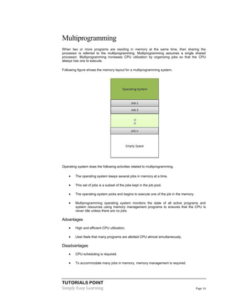 TUTORIALS POINT
Simply Easy Learning Page 16
Multiprogramming
When two or more programs are residing in memory at the same time, then sharing the
processor is referred to the multiprogramming. Multiprogramming assumes a single shared
processor. Multiprogramming increases CPU utilization by organizing jobs so that the CPU
always has one to execute.
Following figure shows the memory layout for a multiprogramming system.
Operating system does the following activities related to multiprogramming.
 The operating system keeps several jobs in memory at a time.
 This set of jobs is a subset of the jobs kept in the job pool.
 The operating system picks and begins to execute one of the job in the memory.
 Multiprogramming operating system monitors the state of all active programs and
system resources using memory management programs to ensures that the CPU is
never idle unless there are no jobs
Advantages
 High and efficient CPU utilization.
 User feels that many programs are allotted CPU almost simultaneously.
Disadvantages
 CPU scheduling is required.
 To accommodate many jobs in memory, memory management is required.
 