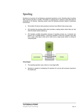 TUTORIALS POINT
Simply Easy Learning Page 18
Spooling
Spooling is an acronym for simultaneous peripheral operations on line. Spooling refers to putting
data of various I/O jobs in a buffer. This buffer is a special area in memory or hard disk which is
accessible to I/O devices. Operating system does the following activities related to distributed
environment.
 OS handles I/O device data spooling as devices have different data access rates.
 OS maintains the spooling buffer which provides a waiting station where data can rest
while the slower device catches up.
 OS maintains parallel computation because of spooling process as a computer can
perform I/O in parallel fashion. It becomes possible to have the computer read data
from a tape, write data to disk and to write out to a tape printer while it is doing its
computing task.
Advantages
 The spooling operation uses a disk as a very large buffer.
 Spooling is capable of overlapping I/O operation for one job with processor operations
for another job.
 