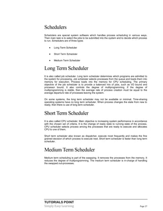 TUTORIALS POINT
Simply Easy Learning Page 27
Schedulers
Schedulers are special system software which handles process scheduling in various ways.
Their main task is to select the jobs to be submitted into the system and to decide which process
to run. Schedulers are of three types
 Long Term Scheduler
 Short Term Scheduler
 Medium Term Scheduler
Long Term Scheduler
It is also called job scheduler. Long term scheduler determines which programs are admitted to
the system for processing. Job scheduler selects processes from the queue and loads them into
memory for execution. Process loads into the memory for CPU scheduling. The primary
objective of the job scheduler is to provide a balanced mix of jobs, such as I/O bound and
processor bound. It also controls the degree of multiprogramming. If the degree of
multiprogramming is stable, then the average rate of process creation must be equal to the
average departure rate of processes leaving the system.
On some systems, the long term scheduler may not be available or minimal. Time-sharing
operating systems have no long term scheduler. When process changes the state from new to
ready, then there is use of long term scheduler.
Short Term Scheduler
It is also called CPU scheduler. Main objective is increasing system performance in accordance
with the chosen set of criteria. It is the change of ready state to running state of the process.
CPU scheduler selects process among the processes that are ready to execute and allocates
CPU to one of them.
Short term scheduler also known as dispatcher, execute most frequently and makes the fine
grained decision of which process to execute next. Short term scheduler is faster than long term
scheduler.
Medium Term Scheduler
Medium term scheduling is part of the swapping. It removes the processes from the memory. It
reduces the degree of multiprogramming. The medium term scheduler is in-charge of handling
the swapped out-processes.
 