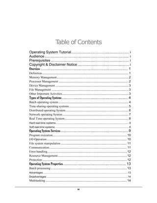 iii
Table of Contents
Operating System Tutorial......................................................... i
Audience................................................................................... i
Prerequisites ............................................................................. i
Copyright & Disclaimer Notice................................................... i
Overview ...................................................................................... 1
Definition.................................................................................................... 1
Memory Management................................................................................... 2
Processor Management ................................................................................. 2
Device Management..................................................................................... 3
File Management ......................................................................................... 3
Other Important Activities............................................................................. 3
Types of Operating Systems ................................................................. 4
Batch operating system ................................................................................. 4
Time-sharing operating systems..................................................................... 5
Distributed operating System......................................................................... 6
Network operating System ............................................................................ 7
Real Time operating System.......................................................................... 8
Hard real-time systems....................................................................................................... 8
Soft real-time systems ........................................................................................................ 8
Operating System Services .................................................................. 9
Program execution...................................................................................... 10
I/O Operation............................................................................................. 10
File system manipulation ............................................................................ 11
Communication.......................................................................................... 11
Error handling............................................................................................ 12
Resource Management................................................................................ 12
Protection.................................................................................................. 12
Operating System Properties.............................................................. 13
Batch processing ........................................................................................ 13
Advantages ....................................................................................................................... 13
Disadvantages .................................................................................................................. 14
Multitasking .............................................................................................. 14
 