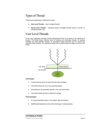 TUTORIALS POINT
Simply Easy Learning Page 40
Types of Thread
Threads are implemented in following two ways
 User Level Threads -- User managed threads
 Kernel Level Threads -- Operating System managed threads acting on kernel, an
operating system core.
User Level Threads
In this case, application manages thread management kernel is not aware of the existence of
threads. The thread library contains code for creating and destroying threads, for passing
message and data between threads, for scheduling thread execution and for saving and
restoring thread contexts. The application begins with a single thread and begins running in that
thread.
Advantages
 Thread switching does not require Kernel mode privileges.
 User level thread can run on any operating system.
 Scheduling can be application specific in the user level thread.
 User level threads are fast to create and manage.
Disadvantages
 In a typical operating system, most system calls are blocking.
 Multithreaded application cannot take advantage of multiprocessing.
 